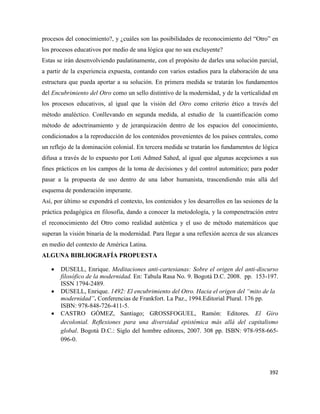 392
procesos del conocimiento?, y ¿cuáles son las posibilidades de reconocimiento del “Otro” en
los procesos educativos por medio de una lógica que no sea excluyente?
Estas se irán desenvolviendo paulatinamente, con el propósito de darles una solución parcial,
a partir de la experiencia expuesta, contando con varios estadios para la elaboración de una
estructura que pueda aportar a su solución. En primera medida se tratarán los fundamentos
del Encubrimiento del Otro como un sello distintivo de la modernidad, y de la verticalidad en
los procesos educativos, al igual que la visión del Otro como criterio ético a través del
método analéctico. Conllevando en segunda medida, al estudio de la cuantificación como
método de adoctrinamiento y de jerarquización dentro de los espacios del conocimiento,
condicionados a la reproducción de los contenidos provenientes de los países centrales, como
un reflejo de la dominación colonial. En tercera medida se tratarán los fundamentos de lógica
difusa a través de lo expuesto por Loti Admed Sahed, al igual que algunas acepciones a sus
fines prácticos en los campos de la toma de decisiones y del control automático; para poder
pasar a la propuesta de uso dentro de una labor humanista, trascendiendo más allá del
esquema de ponderación imperante.
Así, por último se expondrá el contexto, los contenidos y los desarrollos en las sesiones de la
práctica pedagógica en filosofía, dando a conocer la metodología, y la compenetración entre
el reconocimiento del Otro como realidad auténtica y el uso de método matemáticos que
superan la visión binaria de la modernidad. Para llegar a una reflexión acerca de sus alcances
en medio del contexto de América Latina.
ALGUNA BIBLIOGRAFÍA PROPUESTA
 DUSELL, Enrique. Meditaciones anti-cartesianas: Sobre el origen del anti-discurso
filosófico de la modernidad. En: Tabula Rasa No. 9. Bogotá D.C. 2008. pp. 153-197.
ISSN 1794-2489.
 DUSELL, Enrique. 1492: El encubrimiento del Otro. Hacia el origen del “mito de la
modernidad”. Conferencias de Frankfort. La Paz., 1994.Editorial Plural. 176 pp.
ISBN: 978-848-726-411-5.
 CASTRO GÓMEZ, Santiago; GROSSFOGUEL, Ramón: Editores. El Giro
decolonial. Reﬂexiones para una diversidad epistémica más allá del capitalismo
global. Bogotá D.C.: Siglo del hombre editores, 2007. 308 pp. ISBN: 978-958-665-
096-0.
 