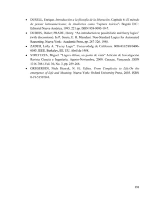393
 DUSELL, Enrique. Introducción a la filosofía de la liberación. Capítulo 6: El método
de pensar latinoamericano; la Analéctica como "ruptura teórica". Bogotá D.C.:
Editorial Nueva América, 1995. 221 pp. ISBN 958-9093-19-7.
 DUBOIS, Didier; PRADE, Henry. “An introduction to possibilistic and fuzzy logics”
(with discussions). In P. Smets, E. H. Mamdani. Non-Standard Logics for Automated
Reasoning. Nueva York: Academic Press, pp. 287-326. 1988.
 ZADEH, Lofty A. “Fuzzy Logic”. Universidadg de California. 00l8-9162/88/0400-
0083. IEEE. Berkeley, EE. UU. Abril de 1988.
 STREFEZZA, Miguel. “Lógica difusa, un punto de vista” Artículo de Investigación
Revista Ciencia e Ingeniería. Agosto-Noviembre, 2009. Caracas, Venezuela .ISSN
1316-7081.Vol. 30, No. 3, pp. 259-268.
 GREGERSEN, Niels Henryk, N. H.: Editor. From Complexity to Life:On the
emergence of Life and Meaning. Nueva York: Oxford University Press, 2003. ISBN
0-19-515070-8.
 