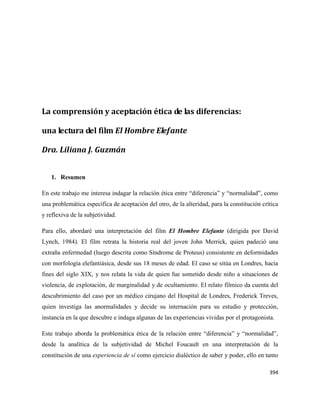 394
La comprensión y aceptación ética de las diferencias:
una lectura del film El Hombre Elefante
Dra. Liliana J. Guzmán
1. Resumen
En este trabajo me interesa indagar la relación ética entre “diferencia” y “normalidad”, como
una problemática específica de aceptación del otro, de la alteridad, para la constitución crítica
y reflexiva de la subjetividad.
Para ello, abordaré una interpretación del film El Hombre Elefante (dirigida por David
Lynch, 1984). El film retrata la historia real del joven John Merrick, quien padeció una
extraña enfermedad (luego descrita como Síndrome de Proteus) consistente en deformidades
con morfología elefantiásica, desde sus 18 meses de edad. El caso se sitúa en Londres, hacia
fines del siglo XIX, y nos relata la vida de quien fue sometido desde niño a situaciones de
violencia, de explotación, de marginalidad y de ocultamiento. El relato fílmico da cuenta del
descubrimiento del caso por un médico cirujano del Hospital de Londres, Frederick Treves,
quien investiga las anormalidades y decide su internación para su estudio y protección,
instancia en la que descubre e indaga algunas de las experiencias vividas por el protagonista.
Este trabajo aborda la problemática ética de la relación entre “diferencia” y “normalidad”,
desde la analítica de la subjetividad de Michel Foucault en una interpretación de la
constitución de una experiencia de sí como ejercicio dialéctico de saber y poder, ello en tanto
 