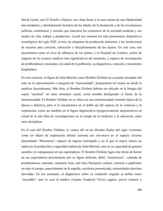 396
David Lynch, con El Hombre Elefante, nos sitúa frente a la cara oscura de una Modernidad
aún romántica y absolutamente heredera de los ideales de la Ilustración y de las revoluciones
políticas, económicas y sociales que marcaron los comienzos de la sociedad moderna y sus
modos de vida, trabajo y producción. Lynch nos muestra los más prominentes dispositivos
tecnológicos del siglo XIX: el tren, las máquinas de producción industrial, y las instituciones
de encierro para curación, corrección o disciplinamiento de los sujetos. En este caso, nos
encontramos entre el circo de afluencia de los pobres y el Hospital de Londres, centro de
impacto de los avances médicos más significativos del momento, y espacio de investigación
de problemáticas vinculadas a la salud de la población, su diagnóstico, curación y tratamiento
hospitalario.
En este contexto, la figura de John Merrick como Hombre Elefante no se puede encuadrar del
todo en la representación o categoría de “anormalidad”, propiamente (al menos no desde la
analítica foucaulteana). Más bien, el Hombre Elefante debiera ser ubicado en la bisagra del
sujeto “anormal” en tanto monstruo social, como hombre desfigurado al límite de la
monstruosidad. El Hombre Elefante no se ubica en una monstruosidad criminal (típica de la
época) o delictiva, pero sí lo encontramos en el doble eje del espacio de la violencia y la
explotación, como así también en la figura degenerativa (progresivamente degenerativa) en
virtud de la aún falta de investigaciones en el campo de la medicina y la educación, entre
otras disciplinas.
En el caso del Hombre Elefante, lo vemos allí en las décadas finales del siglo victoriano
como un objeto de explotación laboral extrema (un showman) en el espacio circense
denominado “Monstruos”, espacio de ingreso restringido y en el que el mayor interés no
radica en la producción o capacidad estética de John Merrick, sino en su capacidad de generar
asombro y/o repugnancia en sus espectadores. El Hombre Elefante logra este efecto de horror
en sus espectadores precisamente por su figura deforme, débil, “monstruosa”, colmada de
protuberancias craneales, asimetría ósea, mal olor, bronquitis crónica, tumores o papilomas
en todo el cuerpo, especialmente en la espalda, escoliosis pronunciada, extremidades derechas
desviadas. En ese momento, el diagnóstico sobre su condición singular se define como
“incurable”, ante lo cual el médico cirujano Frederick Treves sugiere, previo examen y
 
