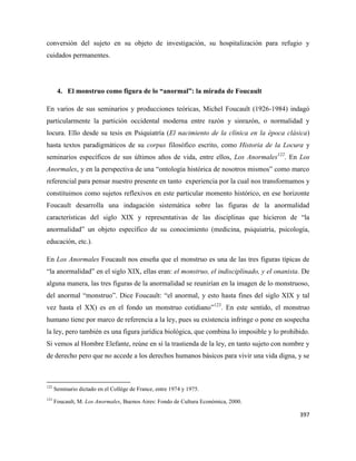 397
conversión del sujeto en su objeto de investigación, su hospitalización para refugio y
cuidados permanentes.
4. El monstruo como figura de lo “anormal”: la mirada de Foucault
En varios de sus seminarios y producciones teóricas, Michel Foucault (1926-1984) indagó
particularmente la partición occidental moderna entre razón y sinrazón, o normalidad y
locura. Ello desde su tesis en Psiquiatría (El nacimiento de la clínica en la época clásica)
hasta textos paradigmáticos de su corpus filosófico escrito, como Historia de la Locura y
seminarios específicos de sus últimos años de vida, entre ellos, Los Anormales122
. En Los
Anormales, y en la perspectiva de una “ontología histórica de nosotros mismos” como marco
referencial para pensar nuestro presente en tanto experiencia por la cual nos transformamos y
constituimos como sujetos reflexivos en este particular momento histórico, en ese horizonte
Foucault desarrolla una indagación sistemática sobre las figuras de la anormalidad
características del siglo XIX y representativas de las disciplinas que hicieron de “la
anormalidad” un objeto específico de su conocimiento (medicina, psiquiatría, psicología,
educación, etc.).
En Los Anormales Foucault nos enseña que el monstruo es una de las tres figuras típicas de
“la anormalidad” en el siglo XIX, ellas eran: el monstruo, el indisciplinado, y el onanista. De
alguna manera, las tres figuras de la anormalidad se reunirían en la imagen de lo monstruoso,
del anormal “monstruo”. Dice Foucault: “el anormal, y esto hasta fines del siglo XIX y tal
vez hasta el XX) es en el fondo un monstruo cotidiano”123
. En este sentido, el monstruo
humano tiene por marco de referencia a la ley, pues su existencia infringe o pone en sospecha
la ley, pero también es una figura jurídica biológica, que combina lo imposible y lo prohibido.
Si vemos al Hombre Elefante, reúne en sí la trastienda de la ley, en tanto sujeto con nombre y
de derecho pero que no accede a los derechos humanos básicos para vivir una vida digna, y se
122
Seminario dictado en el Collège de France, entre 1974 y 1975.
123
Foucault, M. Los Anormales, Buenos Aires: Fondo de Cultura Económica, 2000.
 