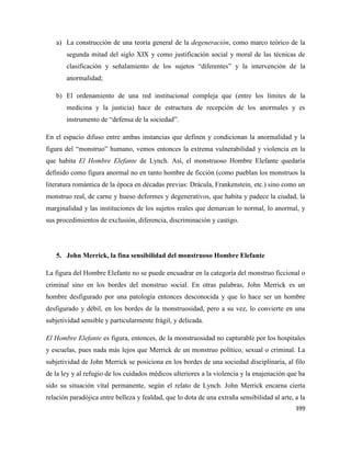 399
a) La construcción de una teoría general de la degeneración, como marco teórico de la
segunda mitad del siglo XIX y como justificación social y moral de las técnicas de
clasificación y señalamiento de los sujetos “diferentes” y la intervención de la
anormalidad;
b) El ordenamiento de una red institucional compleja que (entre los límites de la
medicina y la justicia) hace de estructura de recepción de los anormales y es
instrumento de “defensa de la sociedad”.
En el espacio difuso entre ambas instancias que definen y condicionan la anormalidad y la
figura del “monstruo” humano, vemos entonces la extrema vulnerabilidad y violencia en la
que habita El Hombre Elefante de Lynch. Así, el monstruoso Hombre Elefante quedaría
definido como figura anormal no en tanto hombre de ficción (como pueblan los monstruos la
literatura romántica de la época en décadas previas: Drácula, Frankenstein, etc.) sino como un
monstruo real, de carne y hueso deformes y degenerativos, que habita y padece la ciudad, la
marginalidad y las instituciones de los sujetos reales que demarcan lo normal, lo anormal, y
sus procedimientos de exclusión, diferencia, discriminación y castigo.
5. John Merrick, la fina sensibilidad del monstruoso Hombre Elefante
La figura del Hombre Elefante no se puede encuadrar en la categoría del monstruo ficcional o
criminal sino en los bordes del monstruo social. En otras palabras, John Merrick es un
hombre desfigurado por una patología entonces desconocida y que lo hace ser un hombre
desfigurado y débil, en los bordes de la monstruosidad, pero a su vez, lo convierte en una
subjetividad sensible y particularmente frágil, y delicada.
El Hombre Elefante es figura, entonces, de la monstruosidad no capturable por los hospitales
y escuelas, pues nada más lejos que Merrick de un monstruo político, sexual o criminal. La
subjetividad de John Merrick se posiciona en los bordes de una sociedad disciplinaria, al filo
de la ley y al refugio de los cuidados médicos ulteriores a la violencia y la enajenación que ha
sido su situación vital permanente, según el relato de Lynch. John Merrick encarna cierta
relación paradójica entre belleza y fealdad, que lo dota de una extraña sensibilidad al arte, a la
 