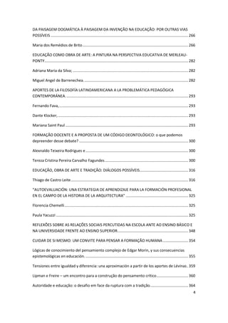 4
DA PAISAGEM DOGMÁTICA À PAISAGEM DA INVENÇÃO NA EDUCAÇÃO: POR OUTRAS VIAS
POSSÍVEIS ..................................................................................................................................266
Maria dos Remédios de Brito....................................................................................................266
EDUCAÇÃO COMO OBRA DE ARTE: A PINTURA NA PERSPECTIVA EDUCATIVA DE MERLEAU-
PONTY........................................................................................................................................282
Adriana Maria da Silva; .............................................................................................................282
Miguel Angel de Barrenechea...................................................................................................282
APORTES DE LA FILOSOFÍA LATINOAMERICANA A LA PROBLEMÁTICA PEDAGÓGICA
CONTEMPORÁNEA....................................................................................................................293
Fernando Fava,..........................................................................................................................293
Dante Klocker,...........................................................................................................................293
Mariana Saint Paul ....................................................................................................................293
FORMAÇÃO DOCENTE E A PROPOSTA DE UM CÓDIGO DEONTOLÓGICO: o que podemos
depreender desse debate? .......................................................................................................300
Alexnaldo Teixeira Rodrigues e.................................................................................................300
Tereza Cristina Pereira Carvalho Fagundes...............................................................................300
EDUCAÇÃO, OBRA DE ARTE E TRADIÇÃO: DIÁLOGOS POSSÍVEIS..............................................316
Thiago de Castro Leite...............................................................................................................316
“AUTOEVALUACIÓN: UNA ESTRATEGIA DE APRENDIZAJE PARA LA FORMACIÓN PROFESIONAL
EN EL CAMPO DE LA HISTORIA DE LA ARQUITECTURA” ...........................................................325
Florencia Chemelli.....................................................................................................................325
Paula Yacuzzi .............................................................................................................................325
REFLEXÕES SOBRE AS RELAÇÕES SOCIAIS PERCUTIDAS NA ESCOLA ANTE AO ENSINO BÁSICO E
NA UNIVERSIDADE FRENTE AO ENSINO SUPERIOR...................................................................348
CUIDAR DE SI MESMO: UM CONVITE PARA PENSAR A FORMAÇÃO HUMANA........................354
Lógicas de conocimiento del pensamiento complejo de Edgar Morin, y sus consecuencias
epistemológicas en educación. .................................................................................................355
Tensiones entre igualdad y diferencia: una aproximación a partir de los aportes de Lévinas.359
Lipman e Freire – um encontro para a construção do pensamento crítico..............................360
Autoridade e educação: o desafio em face da ruptura com a tradição....................................364
 