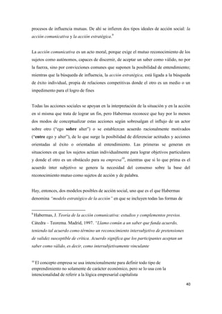40
procesos de influencia mutuas. De ahí se infieren dos tipos ideales de acción social: la
acción comunicativa y la acción estratégica.9
La acción comunicativa es un acto moral, porque exige el mutuo reconocimiento de los
sujetos como autónomos, capaces de discernir, de aceptar un saber como válido, no por
la fuerza, sino por convicciones comunes que suponen la posibilidad de entendimiento;
mientras que la búsqueda de influencia, la acción estratégica, está ligada a la búsqueda
de éxito individual, propia de relaciones competitivas donde el otro es un medio o un
impedimento para el logro de fines
Todas las acciones sociales se apoyan en la interpretación de la situación y en la acción
en sí misma que trata de lograr un fin, pero Habermas reconoce que hay por lo menos
dos modos de conceptualizar estas acciones según sobresalgan el influjo de un actor
sobre otro (“ego sobre alter”) o se establezcan acuerdo racionalmente motivados
(“entre ego y alter”), de lo que surge la posibilidad de diferenciar actitudes y acciones
orientadas al éxito o orientadas al entendimiento. Las primeras se generan en
situaciones en que los sujetos actúan individualmente para lograr objetivos particulares
y donde el otro es un obstáculo para su empresa10
, mientras que si lo que prima es el
acuerdo ínter subjetivo se genera la necesidad del consenso sobre la base del
reconocimiento mutuo como sujetos de acción y de palabra.
Hay, entonces, dos modelos posibles de acción social, uno que es el que Habermas
denomina “modelo estratégico de la acción” en que se incluyen todas las formas de
9
Habermas, J. Teoría de la acción comunicativa: estudios y complementos previos.
Cátedra – Teorema. Madrid, 1997. “Llamo común a un saber que funda acuerdo,
teniendo tal acuerdo como término un reconocimiento intersubjetivo de pretensiones
de validez susceptible de crítica. Acuerdo significa que los participantes aceptan un
saber como válido, es decir, como intersubjetivamente vinculante
10
El concepto empresa se usa intencionalmente para definir todo tipo de
emprendimiento no solamente de carácter económico, pero se lo usa con la
intencionalidad de referir a la lógica empresarial capitalista
 
