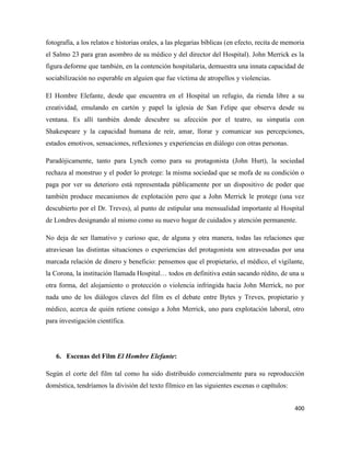 400
fotografía, a los relatos e historias orales, a las plegarias bíblicas (en efecto, recita de memoria
el Salmo 23 para gran asombro de su médico y del director del Hospital). John Merrick es la
figura deforme que también, en la contención hospitalaria, demuestra una innata capacidad de
sociabilización no esperable en alguien que fue víctima de atropellos y violencias.
El Hombre Elefante, desde que encuentra en el Hospital un refugio, da rienda libre a su
creatividad, emulando en cartón y papel la iglesia de San Felipe que observa desde su
ventana. Es allí también donde descubre su afección por el teatro, su simpatía con
Shakespeare y la capacidad humana de reír, amar, llorar y comunicar sus percepciones,
estados emotivos, sensaciones, reflexiones y experiencias en diálogo con otras personas.
Paradójicamente, tanto para Lynch como para su protagonista (John Hurt), la sociedad
rechaza al monstruo y el poder lo protege: la misma sociedad que se mofa de su condición o
paga por ver su deterioro está representada públicamente por un dispositivo de poder que
también produce mecanismos de explotación pero que a John Merrick le protege (una vez
descubierto por el Dr. Treves), al punto de estipular una mensualidad importante al Hospital
de Londres designando al mismo como su nuevo hogar de cuidados y atención permanente.
No deja de ser llamativo y curioso que, de alguna y otra manera, todas las relaciones que
atraviesan las distintas situaciones o experiencias del protagonista son atravesadas por una
marcada relación de dinero y beneficio: pensemos que el propietario, el médico, el vigilante,
la Corona, la institución llamada Hospital… todos en definitiva están sacando rédito, de una u
otra forma, del alojamiento o protección o violencia infringida hacia John Merrick, no por
nada uno de los diálogos claves del film es el debate entre Bytes y Treves, propietario y
médico, acerca de quién retiene consigo a John Merrick, uno para explotación laboral, otro
para investigación científica.
6. Escenas del Film El Hombre Elefante:
Según el corte del film tal como ha sido distribuido comercialmente para su reproducción
doméstica, tendríamos la división del texto fílmico en las siguientes escenas o capítulos:
 