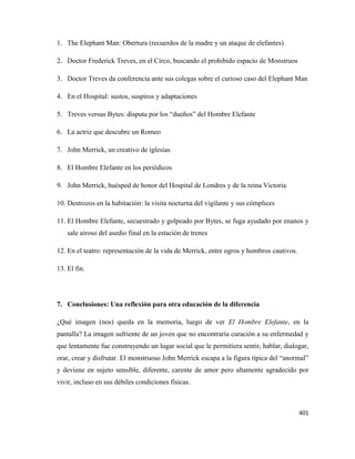401
1. The Elephant Man: Obertura (recuerdos de la madre y un ataque de elefantes)
2. Doctor Frederick Treves, en el Circo, buscando el prohibido espacio de Monstruos
3. Doctor Treves da conferencia ante sus colegas sobre el curioso caso del Elephant Man
4. En el Hospital: sustos, suspiros y adaptaciones
5. Treves versus Bytes: disputa por los “dueños” del Hombre Elefante
6. La actriz que descubre un Romeo
7. John Merrick, un creativo de iglesias
8. El Hombre Elefante en los periódicos
9. John Merrick, huésped de honor del Hospital de Londres y de la reina Victoria
10. Destrozos en la habitación: la visita nocturna del vigilante y sus cómplices
11. El Hombre Elefante, secuestrado y golpeado por Bytes, se fuga ayudado por enanos y
sale airoso del asedio final en la estación de trenes
12. En el teatro: representación de la vida de Merrick, entre ogros y hombros cautivos.
13. El fin.
7. Conclusiones: Una reflexión para otra educación de la diferencia
¿Qué imagen (nos) queda en la memoria, luego de ver El Hombre Elefante, en la
pantalla? La imagen sufriente de un joven que no encontraría curación a su enfermedad y
que lentamente fue construyendo un lugar social que le permitiera sentir, hablar, dialogar,
orar, crear y disfrutar. El monstruoso John Merrick escapa a la figura típica del “anormal”
y deviene en sujeto sensible, diferente, carente de amor pero altamente agradecido por
vivir, incluso en sus débiles condiciones físicas.
 