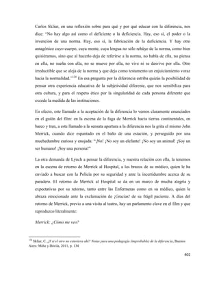 402
Carlos Skliar, en una reflexión sobre para qué y por qué educar con la diferencia, nos
dice: “No hay algo así como el deficiente o la deficiencia. Hay, eso sí, el poder o la
invención de una norma. Hay, eso sí, la fabricación de la deficiencia. Y hay otro
antagónico cuyo cuerpo, cuya mente, cuya lengua no sólo rehúye de la norma, como bien
quisiéramos, sino que al hacerlo deja de referirse a la norma, no habla de ella, no piensa
en ella, no sueña con ella, no se mueve por ella, no vive ni se desvive por ella. Otro
irreductible que se aleja de la norma y que deja como testamento un enjuiciamiento voraz
hacia la normalidad.”126
En esa pregunta por la diferencia estriba quizás la posibilidad de
pensar otra experiencia educativa de la subjetividad diferente, que nos sensibiliza para
otra cultura, y para el respeto ético por la singularidad de cada persona diferente que
excede la medida de las instituciones.
En efecto, este llamado a la aceptación de la diferencia lo vemos claramente enunciados
en el guión del film: en la escena de la fuga de Merrick hacia tierras continentales, en
barco y tren, a este llamado a la sensata apertura a la diferencia nos la grita el mismo John
Merrick, cuando dice espantado en el baño de una estación, y perseguido por una
muchedumbre curiosa y enojada: “¡No! ¡No soy un elefante! ¡No soy un animal! ¡Soy un
ser humano! ¡Soy una persona!”
La otra demanda de Lynch a pensar la diferencia, y nuestra relación con ella, la tenemos
en la escena de retorno de Merrick al Hospital, a los brazos de su médico, quien le ha
enviado a buscar con la Policía por su seguridad y ante la incertidumbre acerca de su
paradero. El retorno de Merrick al Hospital se da en un marco de mucha alegría y
expectativas por su retorno, tanto entre las Enfermeras como en su médico, quien le
abraza emocionado ante la exclamación de ¡Gracias! de su frágil paciente. A días del
retorno de Merrick, previo a una visita al teatro, hay un parlamento clave en el film y que
reproduzco literalmente:
Merrick: ¿Cómo me veo?
126
Skliar, C. ¿Y si el otro no estuviera ahí? Notas para una pedagogía (improbable) de la diferencia, Buenos
Aires: Miño y Dávila, 2011, p. 134
 