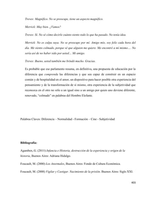 403
Treves: Magnífico. No se preocupe, tiene un aspecto magnífico.
Merrick: Muy bien. ¿Vamos?
Treves: Sí. No sé cómo decirle cuánto siento todo lo que ha pasado. No tenía idea.
Merrick: No es culpa suya. No se preocupe por mí. Amigo mío, soy feliz cada hora del
día. Me siento colmado, porque sé que alguien me quiere. Me encontré a mí mismo…. No
sería así de no haber sido por usted… Mi amigo.
Treves: Bueno, usted también me brindó mucho. Gracias.
Es probable que ese parlamento resuma, en definitiva, una propuesta de educación por la
diferencia que comprenda las diferencias y que sea capaz de construir en un espacio
común y de hospitalidad en el amor, un dispositivo para hacer posible otra experiencia del
pensamiento y de la transformación de sí mismo, otra experiencia de la subjetividad que
reconozca en el otro no sólo a un igual sino a un amigo por quien uno deviene diferente,
renovado, “colmado” en palabras del Hombre Elefante.
Palabras Claves: Diferencia – Normalidad - Formación – Cine - Subjetividad
Bibliografía:
Agamben, G. (2011) Infancia e Historia, destrucción de la experiencia y origen de la
historia, Buenos Aires: Adriana Hidalgo.
Foucault, M. (2000) Los Anormales, Buenos Aires: Fondo de Cultura Económica.
Foucault, M. (2008) Vigilar y Castigar. Nacimiento de la prisión. Buenos Aires: Siglo XXI.
 