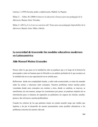 404
Larrosa, J. (1995) Escuela, poder y subjetivación, Madrid: La Piqueta.
Skliar, C. – Tellez, M. (2008) Conmover la educación. Ensayos para una pedagogía de la
diferencia, Buenos Aires: Noveduc.
Skliar, C. (2011) ¿Y si el otro no estuviera ahí? Notas para una pedagogía (improbable) de la
diferencia, Buenos Aires: Miño y Dávila.
La necesidad de trascender los modelos educativos modernos
en Latinoamérica
Aldo Manuel Muñoz Granados
Pensar sobre lo que pasa en la realidad ha sido un quehacer que a lo largo de la historia ha
preocupado a todo ser humano pues la filosofía es un análisis profundo de lo que acontece en
la realidad más no es una especulación en un sentido puro.
Reflexionar desde una complejidad situada, y sobre todo aconteciendo, es tratar de entender
todas las aristas y relaciones entre conceptos. Nuestros problemas tienen muchas partes
vinculadas donde unos conceptos nos remiten a otros, donde se cambian, se mueven, se
transforman, de esta manera, aunque los examinemos por pasos, no podemos alejarlos de su
interrelación pues si tratamos de separarlos no podríamos ser capaces de orientar, enseñar,
pensar y dar solvencia a nuestra problemática.
Cuando los criterios de los que partimos tienen un común acuerdo surge una validez que
legitima y da pie al desarrollo de nuestro pensamiento como posibles alternativas a los
problemas concretos de nuestra vida real.
 