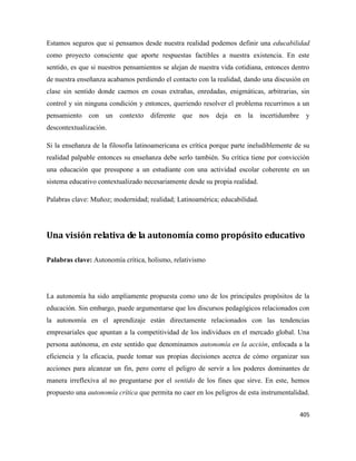 405
Estamos seguros que si pensamos desde nuestra realidad podemos definir una educabilidad
como proyecto consciente que aporte respuestas factibles a nuestra existencia. En este
sentido, es que si nuestros pensamientos se alejan de nuestra vida cotidiana, entonces dentro
de nuestra enseñanza acabamos perdiendo el contacto con la realidad, dando una discusión en
clase sin sentido donde caemos en cosas extrañas, enredadas, enigmáticas, arbitrarias, sin
control y sin ninguna condición y entonces, queriendo resolver el problema recurrimos a un
pensamiento con un contexto diferente que nos deja en la incertidumbre y
descontextualización.
Si la enseñanza de la filosofía latinoamericana es crítica porque parte ineludiblemente de su
realidad palpable entonces su enseñanza debe serlo también. Su crítica tiene por convicción
una educación que presupone a un estudiante con una actividad escolar coherente en un
sistema educativo contextualizado necesariamente desde su propia realidad.
Palabras clave: Muñoz; modernidad; realidad; Latinoamérica; educabilidad.
Una visión relativa de la autonomía como propósito educativo
Palabras clave: Autonomía crítica, holismo, relativismo
La autonomía ha sido ampliamente propuesta como uno de los principales propósitos de la
educación. Sin embargo, puede argumentarse que los discursos pedagógicos relacionados con
la autonomía en el aprendizaje están directamente relacionados con las tendencias
empresariales que apuntan a la competitividad de los individuos en el mercado global. Una
persona autónoma, en este sentido que denominamos autonomía en la acción, enfocada a la
eficiencia y la eficacia, puede tomar sus propias decisiones acerca de cómo organizar sus
acciones para alcanzar un fin, pero corre el peligro de servir a los poderes dominantes de
manera irreflexiva al no preguntarse por el sentido de los fines que sirve. En este, hemos
propuesto una autonomía crítica que permita no caer en los peligros de esta instrumentalidad.
 