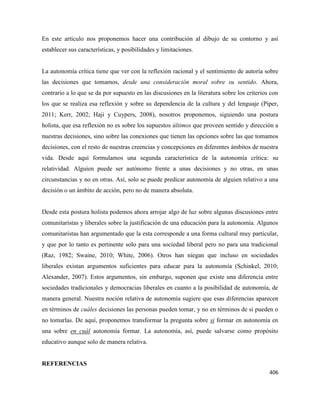406
En este artículo nos proponemos hacer una contribución al dibujo de su contorno y así
establecer sus características, y posibilidades y limitaciones.
La autonomía crítica tiene que ver con la reflexión racional y el sentimiento de autoría sobre
las decisiones que tomamos, desde una consideración moral sobre su sentido. Ahora,
contrario a lo que se da por supuesto en las discusiones en la literatura sobre los criterios con
los que se realiza esa reflexión y sobre su dependencia de la cultura y del lenguaje (Piper,
2011; Kerr, 2002; Haji y Cuypers, 2008), nosotros proponemos, siguiendo una postura
holista, que esa reflexión no es sobre los supuestos últimos que proveen sentido y dirección a
nuestras decisiones, sino sobre las conexiones que tienen las opciones sobre las que tomamos
decisiones, con el resto de nuestras creencias y concepciones en diferentes ámbitos de nuestra
vida. Desde aquí formulamos una segunda característica de la autonomía crítica: su
relatividad. Alguien puede ser autónomo frente a unas decisiones y no otras, en unas
circunstancias y no en otras. Así, solo se puede predicar autonomía de alguien relativo a una
decisión o un ámbito de acción, pero no de manera absoluta.
Desde esta postura holista podemos ahora arrojar algo de luz sobre algunas discusiones entre
comunitaristas y liberales sobre la justificación de una educación para la autonomía. Algunos
comunitaristas han argumentado que la esta corresponde a una forma cultural muy particular,
y que por lo tanto es pertinente solo para una sociedad liberal pero no para una tradicional
(Raz, 1982; Swaine, 2010; White, 2006). Otros han niegan que incluso en sociedades
liberales existan argumentos suficientes para educar para la autonomía (Schinkel, 2010;
Alexander, 2007). Estos argumentos, sin embargo, suponen que existe una diferencia entre
sociedades tradicionales y democracias liberales en cuanto a la posibilidad de autonomía, de
manera general. Nuestra noción relativa de autonomía sugiere que esas diferencias aparecen
en términos de cuáles decisiones las personas pueden tomar, y no en términos de si pueden o
no tomarlas. De aquí, proponemos transformar la pregunta sobre si formar en autonomía en
una sobre en cuál autonomía formar. La autonomía, así, puede salvarse como propósito
educativo aunque solo de manera relativa.
REFERENCIAS
 