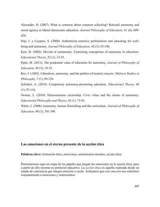 407
Alexander, H. (2007). What is common about common schooling? Rational autonomy and
moral agency in liberal democratic education. Journal Philosophy of Education, 41 (4), 609-
624.
Haji, I. y Cuypers, S. (2008). Authenticity-sensitive preferentism and educating for well-
being and autonomy. Journal Philosophy of Education, 42 (1), 85-106.
Kerr, D. (2002). Devoid of community: Examining conceptions of autonomy in education.
Educational Theory, 52 (1), 13-25.
Piper, M. (2011). The prudential value of education for autonomy. Journal of Philosophy of
Education, 45 (1), 19-35.
Raz, J. (1982). Liberalism, autonomy, and the politics of neutral concern. Midwest Studies in
Philosophy, 7 (1), 89-120.
Schinkel, A. (2010). Compulsory autonomy-promoting education. Educational Theory, 60
(1), 97-116.
Swaine, L. (2010). Heteronomous citizenship: Civic virtue and the chains of autonomy.
Educational Philosophy and Theory, 42 (1), 73-93.
White, J. (2006) Autonomy, human flourishing and the curriculum. Journal of Philosophy of
Education, 40 (3), 381-390.
Las emociones en el eterno presente de la acción ética
Palabras clave: formación ética, emociones, sentimientos morales, acción ética
Presentaremos aquí un mapa de los papeles que juegan las emociones en la acción ética, para
a partir de ello mostrar su potencial educativo. La acción ética es aquella realizada desde un
estado de conciencia que integra emoción y razón. Aclaramos que con emoción nos referimos
conjuntamente a emociones y sentimientos.
 