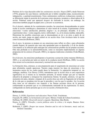 408
Partimos de la vieja discusión sobre los sentimientos morales. Hoyos (2007), desde Strawson
(1974), propone tres ejes básicos: satisfacción por el deber cumplido-culpa, reconocimiento-
indignación, y gratitud-resentimiento. Estos sentimientos conllevan evaluaciones morales, y
se diferencian según la posición de la persona como ejecutora, receptora u observadora de la
acción. Podemos notar que aparecen después de realizada la acción; sin embargo, las
emociones también juegan un papel antes y durante su ocurrencia.
En el después, además de los sentimientos morales, las emociones desencadenadas en quien
recibe la acción contribuyen a determinar el valor moral de la misma. Experimentar ciertas
emociones ―como satisfacción, plenitud, alegría― es, en principio, deseable. A la vez,
experimentar otras ―como angustia, terror, infelicidad― es, en la misma medida, indeseable.
Determinar las posibles emociones que se desencadenan en mí o en otros a partir de mi
acción, por tanto, juega un papel central en mi acción ética. Esto involucra tanto la razón
como la emoción (Robinson, 2005).
En el antes, la persona se prepara en sus emociones para influir en ellas y para afrontarlas
cuando lleguen, de maneras que sean más apropiadas para su desarrollo y el de los demás.
Una manera es la reflexión para anticipar las consecuencias posibles de las propias acciones.
Otra más profunda es la autosensibilización, como se encuentra implícitamente en algunas
propuestas de los estoicos (Foucault, 2002) y en algunas tradiciones orientales (Veda Bharati,
2005).
En el durante, las emociones predisponen a la persona a actuar de ciertas maneras (Robinson,
2005), y se convierten por tanto en motor de la conducta moral (Hoffman, 2000). La acción
ética ocurre en la conciencia emocional y racional de esas emociones.
La formación ética, entonces, es una preparación para el surgimiento de emociones así como
para afrontarlas cuando aparezcan. Nuestro mapa muestra los tipos de emociones y los
momentos acerca de los cuales puede darse la formación. La separación temporal es, sin
embargo, analítica. Con Dewey (1938), entendemos que la acción ética es una experiencia
significativa en sí misma en su momento presente, al mismo tiempo que por su función
educativa de preparar y enriquecer las experiencias futuras. Se puede, entonces, ver que los
momentos de antes, durante y después de la acción ética son solo un fragmento de la historia
de la vida que se encadena con los que le preceden y con los que le suceden. Así, la acción
ética tiene un rol educativo con respecto a las futuras acciones éticas de la persona,
conformando un presente que se va continuamente nutriendo de las experiencias. Es decir,
configurando un eterno presente que es a la vez acción y formación ética.
Referencias
Dewey, J. (1938). Experience and education. Nueva York: Touchstone.
Foucault, M. (2002). La hermenéutica del sujeto. México: Fondo de Cultura Económica.
Hoffman, M. (2002). Desarrollo moral y empatía. Barcelona: Idea Books.
Hoyos, G. (2007). Filosofía y teoría políticas entre la crítica y la utopía. Buenos Aires:
CLACSO.
Robinson, J. (2005). Deeper tan reason. Emotion and its role in literature, music and art.
Oxford: Clarendon.
 