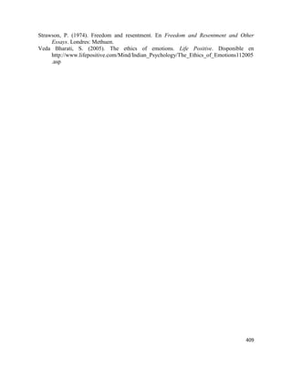 409
Strawson, P. (1974). Freedom and resentment. En Freedom and Resentment and Other
Essays. Londres: Methuen.
Veda Bharati, S. (2005). The ethics of emotions. Life Positive. Disponible en
http://www.lifepositive.com/Mind/Indian_Psychology/The_Ethics_of_Emotions112005
.asp
 