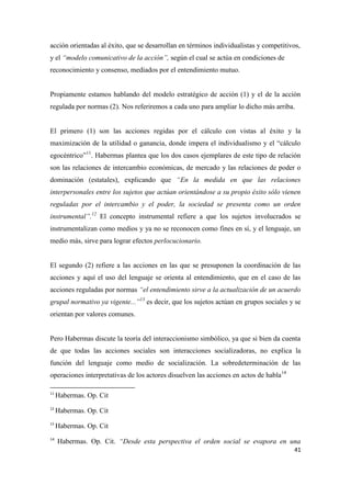 41
acción orientadas al éxito, que se desarrollan en términos individualistas y competitivos,
y el “modelo comunicativo de la acción”, según el cual se actúa en condiciones de
reconocimiento y consenso, mediados por el entendimiento mutuo.
Propiamente estamos hablando del modelo estratégico de acción (1) y el de la acción
regulada por normas (2). Nos referiremos a cada uno para ampliar lo dicho más arriba.
El primero (1) son las acciones regidas por el cálculo con vistas al éxito y la
maximización de la utilidad o ganancia, donde impera el individualismo y el “cálculo
egocéntrico”11
. Habermas plantea que los dos casos ejemplares de este tipo de relación
son las relaciones de intercambio económicas, de mercado y las relaciones de poder o
dominación (estatales), explicando que “En la medida en que las relaciones
interpersonales entre los sujetos que actúan orientándose a su propio éxito sólo vienen
reguladas por el intercambio y el poder, la sociedad se presenta como un orden
instrumental”.12
El concepto instrumental refiere a que los sujetos involucrados se
instrumentalizan como medios y ya no se reconocen como fines en sí, y el lenguaje, un
medio más, sirve para lograr efectos perlocucionario.
El segundo (2) refiere a las acciones en las que se presuponen la coordinación de las
acciones y aquí el uso del lenguaje se orienta al entendimiento, que en el caso de las
acciones reguladas por normas “el entendimiento sirve a la actualización de un acuerdo
grupal normativo ya vigente...”13
es decir, que los sujetos actúan en grupos sociales y se
orientan por valores comunes.
Pero Habermas discute la teoría del interaccionismo simbólico, ya que si bien da cuenta
de que todas las acciones sociales son interacciones socializadoras, no explica la
función del lenguaje como medio de socialización. La sobredeterminación de las
operaciones interpretativas de los actores disuelven las acciones en actos de habla14
11
Habermas. Op. Cit
12
Habermas. Op. Cit
13
Habermas. Op. Cit
14
Habermas. Op. Cit. “Desde esta perspectiva el orden social se evapora en una
 