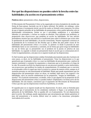 410
Por qué las disposiciones no pueden cubrir la brecha entre las
habilidades y la acción en el pensamiento crítico
Palabras clave: pensamiento crítico, disposiciones,
El Movimiento del Pensamiento Crítico se ha organizado en torno al propósito de enseñar una
forma de buen pensar, haciendo uso de la lógica informal. Ha habido, sin embargo, varias
modificaciones a la propuesta inicial, una de las cuales se formuló como respuesta a la crítica
de que el alguien poseedor de las habilidades de pensamiento crítico podría aplicarlas solo en
determinadas circunstancias, limitar su uso a actividades académicas o a actividades
laborales y/o personales, o incluso no usarlas en absoluto. Para enfrentar este problema, se
propusieron unas disposiciones que pondrían en acción las habilidades. En este artículo
pretendemos mostrar que esta solución es insuficiente para cubrir la distancia que existe entre
la aprehensión de unas habilidades y la acción consecuente. Nuestro argumento comienza en
la postulación de la existencia de dos brechas que se deben dar para poder cruzar de las
habilidades del pensamiento crítico a la acción. La primera va desde la posesión de unas
habilidades hasta su uso consistente y constante, de tal forma que quien tenga las habilidades
las use de forma que su pensamiento sea el producto de la puesta en práctica de esas
habilidades. La segunda va desde ese pensamiento hasta la acción que es consecuencia de él.
Como lo argumentaremos, este paso no es siquiera tocado por las disposiciones.
Es fácil mostrar que las disposiciones estaban formuladas precisamente para dar el primero de
estos pasos, es decir, de las habilidades al pensamiento. Tener las disposiciones es lo que
garantizaría que el pensador crítico va a usar sus habilidades de pensamiento para analizar de
manera consistente y constante los argumentos y situaciones que se le presenten a lo largo de
la vida. De acuerdo con Ryle las disposiciones no son procesos mentales o actos intelectuales;
son propensiones que predicen los modos de comportamiento. El estudiante que se convierte
en un pensador crítico es aquel que tiene la tendencia a pensar de manera crítica, aunque en el
momento presente no esté demostrando tal habilidad. Desde aquí puede argumentarse que las
disposiciones del pensamiento crítico no dicen, en realidad, nada nuevo con respecto a las
habilidades, salvo un sencillo señalamiento de las propensión: “tengan las habilidades… ¡y
úsenlas!” En el artículo mostraremos, en detalle, cómo es que algunas de las propuestas de las
disposiciones del pensamiento crítico se pueden traducir simplemente a la forma activa de las
habilidades. De esta manera, concluimos que el argumento del Movimiento de Pensamiento
Crítico que dice que las disposiciones resuelven el problema, es circular.
El segundo paso no es siquiera tocado por las disposiciones. Es decir, estas se formulan para
garantizar que el pensamiento de los estudiantes realmente sí llegue a ser producto de la
aplicación de las habilidades. Pero se quedan allí: en el pensamiento. No son disposiciones
para la acción. Sin embargo, puede argumentarse que una propuesta que intente garantizar el
paso del pensamiento a la acción, deberá tener en cuenta a las emociones, principales
motivadoras de la acción.
 
