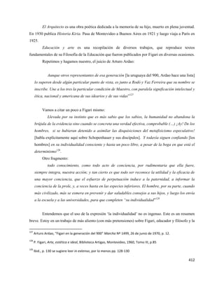 412
El Arquitecto es una obra poética dedicada a la memoria de su hijo, muerto en plena juventud.
En 1930 publica Historia Kiria. Pasa de Montevideo a Buenos Aires en 1921 y luego viaja a París en
1925.
Educación y arte es una recopilación de diversos trabajos, que reproduce textos
fundamentales de su Filosofía de la Educación que fueron publicados por Figari en diversas ocasiones.
Repetimos y hagamos nuestro, el juicio de Arturo Ardao:
Aunque otros representantes de esa generación [la uruguaya del 900, Ardao hace una lista]
lo superen desde algún particular punto de vista, es junto a Rodó y Vaz Ferreira que su nombre se
inscribe. Une a los tres la particular condición de Maestro, con paralela significación intelectual y
ética, nacional y americana de sus idearios y de sus vidas”127
Vamos a citar un poco a Figari mismo:
Llevada por su instinto que es más sabio que los sabios, la humanidad no abandona la
brújula de la evidencia sino cuando se concreta una verdad efectiva, comprobable (…) ¡Ay! De los
hombres, si se hubieran detenido a asimilar las disquisiciones del metafisicismo especulativo!
[habla explícitamente aquí sobre Schopenhauer y sus discípulos]. Y todavía siguen confiando [los
hombres] en su individualidad consciente y hasta un poco libre, a pesar de la boga en que está el
determinismo128
.
Otro fragmento:
todo conocimiento, como todo acto de conciencia, por rudimentaria que ella fuere,
siempre integra, nuestra acción; y tan cierto es que todo ser reconoce la utilidad y la eficacia de
una mayor conciencia, que el esfuerzo de perpetuación induce a la paternidad, a informar la
conciencia de la prole, y, a veces hasta en las especies inferiores. El hombre, por su parte, cuando
más civilizado, más se esmera en prevenir y dar saludables consejos a sus hijos, y luego los envía
a la escuela y a las universidades, para que completen “su individualidad”129
Entendemos que el uso de la expresión ‘la individualidad’ no es ingenuo. Este es un resumen
breve. Estoy en un trabajo de más aliento (con más pretensiones) sobre Figari, educador y filósofo y la
127
Arturo Ardao, “Figari en la generación del 900” Marcha Nº 1499, 26 de junio de 1970, p. 12.
128
P. Figari, Arte, estética e ideal, Biblioteca Artigas, Montevideo, 1960, Tomo III, p.85
129
Ibid., p. 130 se sugiere leer in extenso, por lo menos pp. 128-130
 