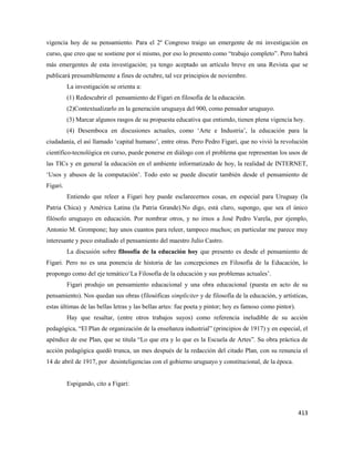 413
vigencia hoy de su pensamiento. Para el 2º Congreso traigo un emergente de mi investigación en
curso, que creo que se sostiene por sí mismo, por eso lo presento como “trabajo completo”. Pero habrá
más emergentes de esta investigación; ya tengo aceptado un artículo breve en una Revista que se
publicará presumiblemente a fines de octubre, tal vez principios de noviembre.
La investigación se orienta a:
(1) Redescubrir el pensamiento de Figari en filosofía de la educación.
(2)Contextualizarlo en la generación uruguaya del 900, como pensador uruguayo.
(3) Marcar algunos rasgos de su propuesta educativa que entiendo, tienen plena vigencia hoy.
(4) Desemboca en discusiones actuales, como ‘Arte e Industria’, la educación para la
ciudadanía, el así llamado ‘capital humano’, entre otras. Pero Pedro Figari, que no vivió la revolución
científico-tecnológica en curso, puede ponerse en diálogo con el problema que representan los usos de
las TICs y en general la educación en el ambiente informatizado de hoy, la realidad de INTERNET,
‘Usos y abusos de la computación’. Todo esto se puede discutir también desde el pensamiento de
Figari.
Entiendo que releer a Figari hoy puede esclarecernos cosas, en especial para Uruguay (la
Patria Chica) y América Latina (la Patria Grande).No digo, está claro, supongo, que sea el único
filósofo uruguayo en educación. Por nombrar otros, y no irnos a José Pedro Varela, por ejemplo,
Antonio M. Grompone; hay unos cuantos para releer, tampoco muchos; en particular me parece muy
interesante y poco estudiado el pensamiento del maestro Julio Castro.
La discusión sobre filosofía de la educación hoy que presento es desde el pensamiento de
Figari. Pero no es una ponencia de historia de las concepciones en Filosofía de la Educación, lo
propongo como del eje temático‘La Filosofía de la educación y sus problemas actuales’.
Figari produjo un pensamiento educacional y una obra educacional (puesta en acto de su
pensamiento). Nos quedan sus obras (filosóficas simpliciter y de filosofía de la educación, y artísticas,
estas últimas de las bellas letras y las bellas artes: fue poeta y pintor; hoy es famoso como pintor).
Hay que resaltar, (entre otros trabajos suyos) como referencia ineludible de su acción
pedagógica, “El Plan de organización de la enseñanza industrial” (principios de 1917) y en especial, el
apéndice de ese Plan, que se titula “Lo que era y lo que es la Escuela de Artes”. Su obra práctica de
acción pedagógica quedó trunca, un mes después de la redacción del citado Plan, con su renuncia el
14 de abril de 1917, por desinteligencias con el gobierno uruguayo y constitucional, de la época.
Espigando, cito a Figari:
 