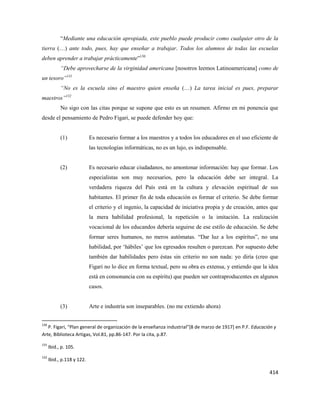 414
“Mediante una educación apropiada, este pueblo puede producir como cualquier otro de la
tierra (…) ante todo, pues, hay que enseñar a trabajar. Todos los alumnos de todas las escuelas
deben aprender a trabajar prácticamente”130
“Debe aprovecharse de la virginidad americana [nosotros leemos Latinoamericana] como de
un tesoro”131
“No es la escuela sino el maestro quien enseña (…) La tarea inicial es pues, preparar
maestros”132
No sigo con las citas porque se supone que esto es un resumen. Afirmo en mi ponencia que
desde el pensamiento de Pedro Figari, se puede defender hoy que:
(1) Es necesario formar a los maestros y a todos los educadores en el uso eficiente de
las tecnologías informáticas, no es un lujo, es indispensable.
(2) Es necesario educar ciudadanos, no amontonar información: hay que formar. Los
especialistas son muy necesarios, pero la educación debe ser integral. La
verdadera riqueza del País está en la cultura y elevación espiritual de sus
habitantes. El primer fin de toda educación es formar el criterio. Se debe formar
el criterio y el ingenio, la capacidad de iniciativa propia y de creación, antes que
la mera habilidad profesional, la repetición o la imitación. La realización
vocacional de los educandos debería seguirse de ese estilo de educación. Se debe
formar seres humanos, no meros autómatas. “Dar luz a los espíritus”, no una
habilidad, por ‘hábiles’ que los egresados resulten o parezcan. Por supuesto debe
también dar habilidades pero éstas sin criterio no son nada: yo diría (creo que
Figari no lo dice en forma textual, pero su obra es extensa, y entiendo que la idea
está en consonancia con su espíritu) que pueden ser contraproducentes en algunos
casos.
(3) Arte e industria son inseparables. (no me extiendo ahora)
130
P. Figari, “Plan general de organización de la enseñanza industrial”[8 de marzo de 1917] en P.F. Educación y
Arte, Biblioteca Artigas, Vol.81, pp.86-147. Por la cita, p.87.
131
Ibid., p. 105.
132
Ibid., p.118 y 122.
 