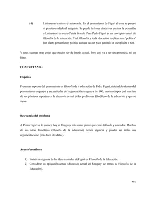415
(4) Latinoamericanismo y autonomía. En el pensamiento de Figari el tema se parece
al planteo confederal artiguista. Se puede defender desde sus escritos la extensión
a Latinoamérica como Patria Grande. Para Pedro Figari es un concepto central de
filosofía de la educación. Toda filosofía y toda educación implican una ‘política’
(un cierto pensamiento político aunque sea un poco general; se lo explicite o no).
Y unas cuantas otras cosas que pueden ser de interés actual. Pero esto va a ser una ponencia, no un
libro.
CONCRETANDO
Objetivo
Presentar aspectos del pensamiento en filosofía de la educación de Pedro Figari, ubicándolo dentro del
pensamiento uruguayo y en particular de la generación uruguaya del 900, mostrando por qué muchos
de sus planteos importan en la discusión actual de los problemas filosóficos de la educación y qué se
sigue.
Relevancia del problema
A Pedro Figari se lo conoce hoy en Uruguay más como pintor que como filósofo y educador. Muchas
de sus ideas filosóficas (filosofía de la educación) tienen vigencia y pueden ser útiles sus
argumentaciones (más bien olvidadas).
Asunto/cuestiones
1) Insistir en algunas de las ideas centrales de Figari en Filosofía de la Educación.
2) Considerar su aplicación actual (discusión actual en Uruguay de temas de Filosofía de la
Educación).
 