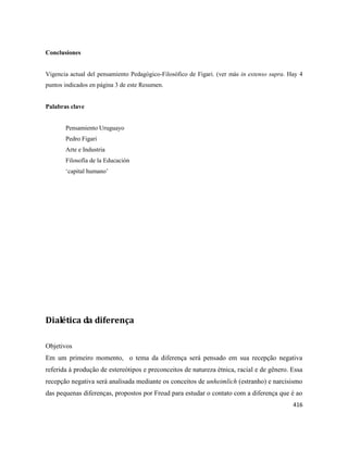 416
Conclusiones
Vigencia actual del pensamiento Pedagógico-Filosófico de Figari. (ver más in extenso supra. Hay 4
puntos indicados en página 3 de este Resumen.
Palabras clave
Pensamiento Uruguayo
Pedro Figari
Arte e Industria
Filosofía de la Educación
‘capital humano’
Dialética da diferença
Objetivos
Em um primeiro momento, o tema da diferença será pensado em sua recepção negativa
referida à produção de estereótipos e preconceitos de natureza étnica, racial e de gênero. Essa
recepção negativa será analisada mediante os conceitos de unheimlich (estranho) e narcisismo
das pequenas diferenças, propostos por Freud para estudar o contato com a diferença que é ao
 