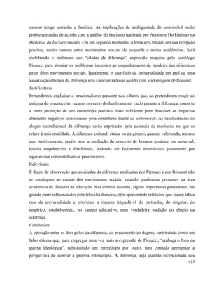 417
mesmo tempo estranha e familiar. As implicações da ambiguidade do unheimlich serão
problematizadas de acordo com a análise do fascismo realizada por Adorno e Horkheimer na
Dialética do Esclarecimento. Em um segundo momento, o tema será tratado em sua recepção
positiva, muito comum entre movimentos sociais de esquerda e meios acadêmicos. Será
mobilizado o fenômeno das “ciladas da diferença”, expressão proposta pelo sociólogo
Pierucci para abordar os problemas inerentes ao empunhamento da bandeira das diferenças
pelos ditos movimentos sociais. Igualmente, o sacrifício da universalidade em prol de uma
valorização abstrata da diferença será caracterizado de acordo com a abordagem de Rouanet.
Justificativas
Pretendemos explicitar o irracionalismo presente nos olhares que, ao pretenderem reagir ao
estigma do preconceito, recaem em certo deslumbramento vazio perante a diferença, como se
a mera produção de um estereótipo positivo fosse suficiente para dissolver os impactos
altamente negativos ocasionados pela estranheza diante do unheimlich. As insuficiências do
elogio incondicional da diferença serão explicadas pela ausência de mediação no que se
refere à universalidade. A diferença cultural, étnica ou de gênero, quando valorizada, mesmo
que positivamente, porém sem a mediação do conceito de homem genérico ou universal,
resulta empobrecida e fetichizada, podendo ser facilmente neutralizada justamente por
aqueles que compartilham de preconceitos.
Relevância
É digno de observação que as ciladas da diferença analisadas por Pierucci e por Rouanet não
se restringem ao campo dos movimentos sociais, estando igualmente presentes na área
acadêmica da filosofia da educação. Nas últimas décadas, alguns importantes pensadores, em
grande parte influenciados pela filosofia francesa, têm apresentado reflexões que fazem tábua
rasa da universalidade e priorizam a riqueza inigualável do particular, do singular, do
empírico, estabelecendo, no campo educativo, uma verdadeira tradição do elogio da
diferença.
Conclusões
A oposição entre os dois pólos da diferença, do preconceito ao dogma, será tratada como um
falso dilema que, para empregar uma vez mais a expressão de Pierucci, “embaça o foco da
guerra ideológica”, substituindo um estereótipo por outro, sem contudo apresentar a
perspectiva de superar a própria estereotipia. A diferença, seja quando recepcionada nos
 