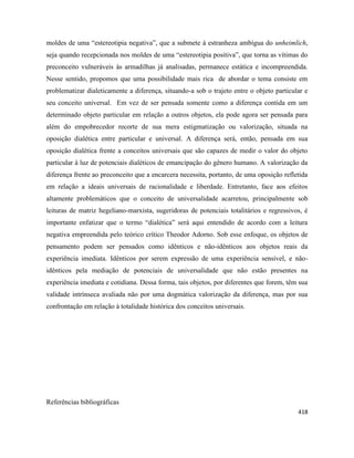 418
moldes de uma “estereotipia negativa”, que a submete à estranheza ambígua do unheimlich,
seja quando recepcionada nos moldes de uma “estereotipia positiva”, que torna as vítimas do
preconceito vulneráveis às armadilhas já analisadas, permanece estática e incompreendida.
Nesse sentido, propomos que uma possibilidade mais rica de abordar o tema consiste em
problematizar dialeticamente a diferença, situando-a sob o trajeto entre o objeto particular e
seu conceito universal. Em vez de ser pensada somente como a diferença contida em um
determinado objeto particular em relação a outros objetos, ela pode agora ser pensada para
além do empobrecedor recorte de sua mera estigmatização ou valorização, situada na
oposição dialética entre particular e universal. A diferença será, então, pensada em sua
oposição dialética frente a conceitos universais que são capazes de medir o valor do objeto
particular à luz de potenciais dialéticos de emancipação do gênero humano. A valorização da
diferença frente ao preconceito que a encarcera necessita, portanto, de uma oposição refletida
em relação a ideais universais de racionalidade e liberdade. Entretanto, face aos efeitos
altamente problemáticos que o conceito de universalidade acarretou, principalmente sob
leituras de matriz hegeliano-marxista, sugeridoras de potenciais totalitários e regressivos, é
importante enfatizar que o termo “dialética” será aqui entendido de acordo com a leitura
negativa empreendida pelo teórico crítico Theodor Adorno. Sob esse enfoque, os objetos de
pensamento podem ser pensados como idênticos e não-idênticos aos objetos reais da
experiência imediata. Idênticos por serem expressão de uma experiência sensível, e não-
idênticos pela mediação de potenciais de universalidade que não estão presentes na
experiência imediata e cotidiana. Dessa forma, tais objetos, por diferentes que forem, têm sua
validade intrínseca avaliada não por uma dogmática valorização da diferença, mas por sua
confrontação em relação à totalidade histórica dos conceitos universais.
Referências bibliográficas
 