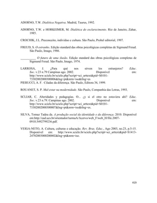 419
ADORNO, T.W. Dialética Negativa. Madrid, Taurus, 1992.
ADORNO, T.W. e HORKEIMER, M. Dialética do esclarecimento. Rio de Janeiro, Zahar,
1985.
CROCHIK, J.L. Preconceito, indivíduo e cultura. São Paulo, Probel editorial, 1997.
FREUD, S. O estranho. Edição standard das obras psicológicas completas de Sigmund Freud.
São Paulo, Imago, 1986.
__________ O futuro de uma ilusão. Edição standard das obras psicológicas completas de
Sigmund Freud. São Paulo, Imago, 1974.
LARROSA, J. ¿Para qué nos sirven los estranjeros? Educ.
Soc. v.23 n.79 Campinas ago. 2002. Disponível em:
http://www.scielo.br/scielo.php?script=sci_arttext&pid=S0101-
73302002000300006&lng=pt&nrm=iso&tlng=es
PIERUCCI, A. F. Ciladas da diferença. São Paulo, Editora 34, 1999.
ROUANET, S. P. Mal-estar na modernidade. São Paulo, Companhia das Letras, 1993.
SCLIAR, C. Alteridades y pedagogías. O... ¿y si el otro no estuviera ahí? Educ.
Soc. v.23 n.79. Campinas ago. 2002. Disponível em:
http://www.scielo.br/scielo.php?script=sci_arttext&pid=S0101-
73302002000300007&lng=pt&nrm=iso&tlng=es.
SILVA, Tomaz Tadeu da. A produção social da identidade e da diferença. 2010. Disponível
em:http://ead.ucs.br/orientador/turmaA/Acervo/web_F/web_H/file.2007-
0910.5492799236.pdf.
VEIGA-NETO, A. Cultura, culturas e educação. Rev. Bras. Educ., Ago 2003, no.23, p.5-15.
Disponível em: http://www.scielo.br/scielo.php?script=sci_arttext&pid=S1413-
24782003000200002&lng=pt&nrm=iso.
 