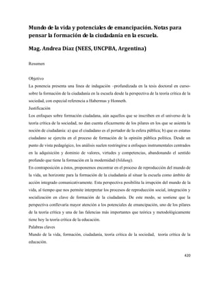 420
Mundo de la vida y potenciales de emancipación. Notas para
pensar la formación de la ciudadanía en la escuela.
Mag. Andrea Díaz (NEES, UNCPBA, Argentina)
Resumen
Objetivo
La ponencia presenta una línea de indagación –profundizada en la tesis doctoral en curso-
sobre la formación de la ciudadanía en la escuela desde la perspectiva de la teoría crítica de la
sociedad, con especial referencia a Habermas y Honneth.
Justificación
Los enfoques sobre formación ciudadana, aún aquellos que se inscriben en el universo de la
teoría crítica de la sociedad, no dan cuenta eficazmente de los pilares en los que se asienta la
noción de ciudadanía: a) que el ciudadano es el portador de la esfera pública; b) que es estatus
ciudadano se ejercita en el proceso de formación de la opinión pública política. Desde un
punto de vista pedagógico, los análisis suelen restringirse a enfoques instrumentales centrados
en la adquisición y dominio de valores, virtudes y competencias, abandonando el sentido
profundo que tiene la formación en la modernidad (bildung).
En contraposición a éstos, proponemos encontrar en el proceso de reproducción del mundo de
la vida, un horizonte para la formación de la ciudadanía al situar la escuela como ámbito de
acción integrado comunicativamente. Esta perspectiva posibilita la irrupción del mundo de la
vida, al tiempo que nos permite interpretar los procesos de reproducción social, integración y
socialización en clave de formación de la ciudadanía. De este modo, se sostiene que la
perspectiva conllevaría mayor atención a los potenciales de emancipación, uno de los pilares
de la teoría crítica y una de las falencias más importantes que teórica y metodológicamente
tiene hoy la teoría crítica de la educación.
Palabras claves
Mundo de la vida, formación, ciudadanía, teoría crítica de la sociedad, teoría crítica de la
educación.
 
