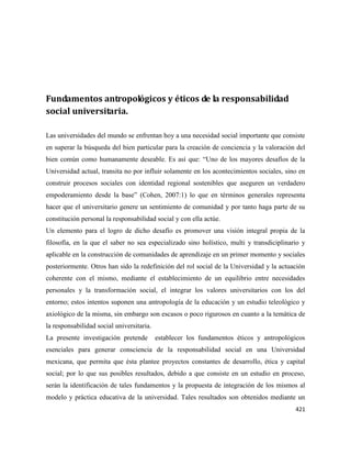 421
Fundamentos antropológicos y éticos de la responsabilidad
social universitaria.
Las universidades del mundo se enfrentan hoy a una necesidad social importante que consiste
en superar la búsqueda del bien particular para la creación de conciencia y la valoración del
bien común como humanamente deseable. Es así que: “Uno de los mayores desafíos de la
Universidad actual, transita no por influir solamente en los acontecimientos sociales, sino en
construir procesos sociales con identidad regional sostenibles que aseguren un verdadero
empoderamiento desde la base” (Cohen, 2007:1) lo que en términos generales representa
hacer que el universitario genere un sentimiento de comunidad y por tanto haga parte de su
constitución personal la responsabilidad social y con ella actúe.
Un elemento para el logro de dicho desafío es promover una visión integral propia de la
filosofía, en la que el saber no sea especializado sino holístico, multi y transdiciplinario y
aplicable en la construcción de comunidades de aprendizaje en un primer momento y sociales
posteriormente. Otros han sido la redefinición del rol social de la Universidad y la actuación
coherente con el mismo, mediante el establecimiento de un equilibrio entre necesidades
personales y la transformación social, el integrar los valores universitarios con los del
entorno; estos intentos suponen una antropología de la educación y un estudio teleológico y
axiológico de la misma, sin embargo son escasos o poco rigurosos en cuanto a la temática de
la responsabilidad social universitaria.
La presente investigación pretende establecer los fundamentos éticos y antropológicos
esenciales para generar consciencia de la responsabilidad social en una Universidad
mexicana, que permita que ésta plantee proyectos constantes de desarrollo, ética y capital
social; por lo que sus posibles resultados, debido a que consiste en un estudio en proceso,
serán la identificación de tales fundamentos y la propuesta de integración de los mismos al
modelo y práctica educativa de la universidad. Tales resultados son obtenidos mediante un
 