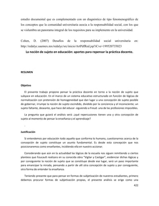422
estudio documental que es complementado con un diagnóstico de tipo fenomenográfico de
los conceptos que la comunidad universitaria asocia a la responsabilidad social, con los que
se vislumbra un panorama integral de los requisitos para su implemento en la universidad.
Cohen, D. (2007) Desafíos de la responsabilidad social universitaria en:
http://redalyc.uaemex.mx/redalyc/src/inicio/ArtPdfRed.jsp?iCve=199520735023
La noción de sujeto en educación: aportes para repensar la práctica docente.
RESUMEN
Objetivo
El presente trabajo propone pensar la práctica docente en torno a la noción de sujeto que
subyace en educación. En el marco de un sistema educativo estructurado en función de lógicas de
normalización con pretensión de homogeneidad que dan lugar a una concepción de sujeto posible
de gobernar, irrumpe la noción de sujeto escindido, dividido por la conciencia y el inconsciente; un
sujeto faltante, deseante, que hace del educar -siguiendo a Freud- una de las profesiones imposibles.
La pregunta que guiará el análisis será: ¿qué repercusiones tienen una y otra concepción de
sujeto al momento de pensar la enseñanza y el aprendizaje?
.
Justificación
Si entendemos por educación todo aquello que conforma lo humano, cuestionarnos acerca de la
concepción de sujeto constituye un asunto fundamental. Es desde esta concepción que nos
posicionaremos como enseñantes, incidiendo ella en nuestro accionar.
Considerando que aún en la actualidad las lógicas de la escuela nos siguen remitiendo a ciertos
planteos que Foucault realizara en su conocida obra “Vigilar y Castigar”, evidenciar dichas lógicas y
por consiguiente la noción de sujeto que se constituye desde ese lugar, será un paso importante
para emancipar la mirada, pensando a partir de allí otra concepción de sujeto y por consiguiente,
otra forma de entender la enseñanza.
Teniendo presente que para pensar en formas de subjetivación de nuestros estudiantes, primero
debemos procurar formas de subjetivación propias, el presente análisis se erige como una
 