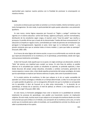 423
oportunidad para repensar nuestra práctica con la finalidad de promover la emancipación en
nosotros mismos.
Asunto
La escuela se esfuerza para que todos se sometan a un mismo modelo, intenta normalizar y por lo
tanto homogeneizar. De este modo, la particularidad del sujeto queda subsumida a una pretensión
igualitaria.
En este marco, ciertas lógicas expuestas por Foucault en “Vigilar y castigar” continúan hoy
vigentes en el sistema educativo: control del tiempo, vigilancia jerárquica, sanción normalizadora,
distribución de los estudiantes según rangos, el examen como “ritual de poder” que clasifica y
jerarquiza. Es posible afirmar que a través de los denominados “medios del buen encauzamiento”, la
educación se empeña en regular al otro, controlándolo por medio de patrones de normalización que
persiguen la homogeneización. Siguiendo al autor, tiene lugar en la institución escolar “… una
presión constante para que se sometan todos al mismo modelo (…) para que todos se asemejen”
(Foucault, 2002: 169).
En el marco de estas lógicas del sistema escolar, es que se va conformando una noción de sujeto
que repercute directamente en la enseñanza y en el aprendizaje, presentándose, desde este lugar,
como procesos totalmente controlables.
A decir de Foucault, todo aquello que no se ajusta a la regla constituye una desviación, siendo la
“falta” del alumno una ineptitud para cumplir sus tareas. En esta línea de análisis, es posible
observar en la actualidad que cuando un estudiante no aprende, se pretende explicarlo, o bien
desde discursos del propio campo educativo, vinculados a cambios curriculares, generación de
nuevos espacios y nuevos roles; o bien desde aquellos provenientes del campo sociológico, de modo
que los aprendizajes se explican por factores externos al sujeto, tales como la procedencia social.
En la propia práctica de enseñanza, la idea que subyace es la de un sujeto susceptible de
aprender con ciertas estrategias o métodos en un tiempo determinado. La idea no es otra que la de
un sujeto posible de gobernar, con la consiguiente afirmación de que lo enseñado se corresponde
con lo aprendido. A decir de Foucault en su obra antes mencionada, “… la duración de un
aprendizaje, el tiempo de un ejercicio, el nivel de aptitud, se refieren a una regularidad, que es
también una regla” (Foucault, 2002: 166).
En este marco, la formación pedagógica hace creer al docente en la posibilidad de controlar
totalmente los procesos de aprendizaje, cree posible una transmisión neutral, sin implicación
subjetiva. De este modo, muchas veces lo que subyace es el concepto de enseñanza desde una visión
instrumental que pone énfasis en el método; una concepción de la enseñanza como acto, en tanto
acción que el enseñante ejerce sobre el enseñado, con la posibilidad de controlar los efectos que el
saber va produciendo en los sujetos.
 
