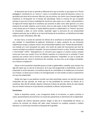 424
Se desconoce que lo que se aprende es diferente de lo que se enseña. Lo que opera es la "ficción
pedagógica" consistente en un “como si”: como si se enseñara por parte del docente y como si se
aprendiera por parte de los alumnos. Más aún, hay una certeza, una ilusión: que el tiempo legal de la
enseñanza se corresponde con el tiempo del aprendizaje. Existe la creencia de que es posible
anticipar lo que será la futura modalidad de vínculo de cada sujeto con un saber, subsumiéndolo a
las lógicas del tiempo legal de la enseñanza que presenta al saber como saber general y no como
producto de una labor subjetiva, y por lo tanto, único en cada sujeto. A decir de Chevallard, “Frente
a este tiempo que se le impone, el sujeto didáctico postula su subjetividad y su “historia” personal;
es interpelado y debe, en cierto sentido, responder según la estructura de una temporalidad
subjetiva particular que se define en el marco del tiempo de la enseñanza, sin identificarse de todos
modos con éste” (Chevallard, 1991: 80).
En este marco, la ilusión de controlar los efectos de la enseñanza se encuentra interpelada por
una realidad: la imposibilidad de gobernar totalmente al sujeto, producto de una dimensión
subjetiva que escapa a cualquier control. Esta temporalidad subjetiva, este “tiempo del aprendizaje”,
nos traslada así a otra concepción de sujeto. Una noción de sujeto del inconsciente que hace de
nuestra actividad una profesión imposible. Tal como lo plantea Freud en su obra “Análisis terminable
e interminable” (1937): “Detengámonos un momento para asegurar al analista nuestra simpatía
sincera por tener que cumplir él con tan difíciles requisitos en el ejercicio de su actividad. Y hasta
pareciera que analizar sería la tercera de aquellas profesiones “imposibles” en que se puede dar
anticipadamente por cierta la insuficiencia del resultado. Las otras dos, ya de antiguo consabidas,
son el educar y el gobernar”.
Educar se torna profesión imposible porque no todo es gobernable o sujetable, pues siempre hay
algo del sujeto que se sale de la estructura, de lo que está programado o prediseñado a priori de
emprender la acción educativa. La enseñanza deja de ser controlable en la medida que se encuentra
con el deseo, un deseo que se resiste a ser homogeneizado. En este sentido no todo es sujetamiento
sino que hay subjetividad.
Desde este lugar es que podemos concebir que todo aprendizaje supone una decisión personal
irreductible del que aprende, de modo que no hay posibilidad de controlar los efectos de la
enseñanza. Más allá del método, adquiere relevancia el deseo de aprender; detrás de cada método
hay una relación humana en la que docente y estudiante se afectan recíprocamente.
Conclusiones
Desde el dispositivo escolar, y por consiguiente desde el rol docente, se espera controlar al
sujeto, aproximándonos de esta forma a la noción de sujetamiento en detrimento de la subjetividad.
Las lógicas del sistema educativo parecen ahogar la idea de la imposibilidad de educar. La
creencia de controlar los efectos del saber cobra insistencia en cualquier proyecto o política
educativa: un control que normaliza en búsqueda de la igualdad.
 