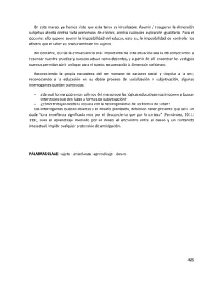 425
En este marco, ya hemos visto que esta tarea es irrealizable. Asumir / recuperar la dimensión
subjetiva atenta contra toda pretensión de control, contra cualquier aspiración igualitaria. Para el
docente, ello supone asumir la imposibilidad del educar, esto es, la imposibilidad de controlar los
efectos que el saber va produciendo en los sujetos.
No obstante, quizás la consecuencia más importante de esta situación sea la de convocarnos a
repensar nuestra práctica y nuestro actuar como docentes, y a partir de allí encontrar los vestigios
que nos permitan abrir un lugar para el sujeto, recuperando la dimensión del deseo.
Reconociendo la propia naturaleza del ser humano de carácter social y singular a la vez;
reconociendo a la educación en su doble proceso de socialización y subjetivación, algunas
interrogantes quedan planteadas:
- ¿de qué forma podremos salirnos del marco que las lógicas educativas nos imponen y buscar
intersticios que den lugar a formas de subjetivación?
- ¿cómo trabajar desde la escuela con la heterogeneidad de las formas de saber?
Las interrogantes quedan abiertas y el desafío planteado, debiendo tener presente que será sin
duda “Una enseñanza significada más por el desconcierto que por la certeza” (Fernández, 2011:
119), pues el aprendizaje mediado por el deseo, el encuentro entre el deseo y un contenido
intelectual, impide cualquier pretensión de anticipación.
PALABRAS CLAVE: sujeto - enseñanza - aprendizaje – deseo
 