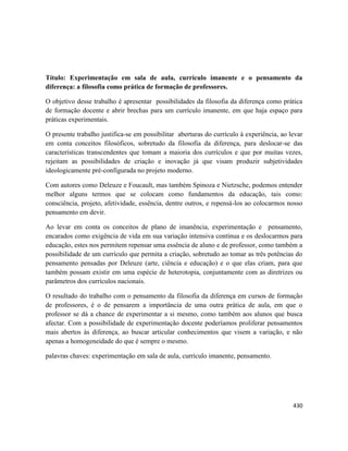 430
Título: Experimentação em sala de aula, currículo imanente e o pensamento da
diferença: a filosofia como prática de formação de professores.
O objetivo desse trabalho é apresentar possibilidades da filosofia da diferença como prática
de formação docente e abrir brechas para um currículo imanente, em que haja espaço para
práticas experimentais.
O presente trabalho justifica-se em possibilitar aberturas do currículo à experiência, ao levar
em conta conceitos filosóficos, sobretudo da filosofia da diferença, para deslocar-se das
características transcendentes que tomam a maioria dos currículos e que por muitas vezes,
rejeitam as possibilidades de criação e inovação já que visam produzir subjetividades
ideologicamente pré-configurada no projeto moderno.
Com autores como Deleuze e Foucault, mas também Spinoza e Nietzsche, podemos entender
melhor alguns termos que se colocam como fundamentos da educação, tais como:
consciência, projeto, afetividade, essência, dentre outros, e repensá-los ao colocarmos nosso
pensamento em devir.
Ao levar em conta os conceitos de plano de imanência, experimentação e pensamento,
encarados como exigência de vida em sua variação intensiva contínua e os deslocarmos para
educação, estes nos permitem repensar uma essência de aluno e de professor, como também a
possibilidade de um currículo que permita a criação, sobretudo ao tomar as três potências do
pensamento pensadas por Deleuze (arte, ciência e educação) e o que elas criam, para que
também possam existir em uma espécie de heterotopia, conjuntamente com as diretrizes ou
parâmetros dos currículos nacionais.
O resultado do trabalho com o pensamento da filosofia da diferença em cursos de formação
de professores, é o de pensarem a importância de uma outra prática de aula, em que o
professor se dá a chance de experimentar a si mesmo, como também aos alunos que busca
afectar. Com a possibilidade de experimentação docente poderíamos proliferar pensamentos
mais abertos às diferença, ao buscar articular conhecimentos que visem a variação, e não
apenas a homogeneidade do que é sempre o mesmo.
palavras chaves: experimentação em sala de aula, currículo imanente, pensamento.
 