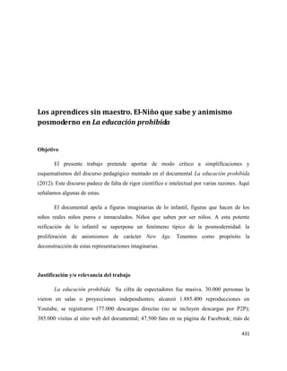 431
Los aprendices sin maestro. El-Niño que sabe y animismo
posmoderno en La educación prohibida
Objetivo
El presente trabajo pretende aportar de modo crítico a simplificaciones y
esquematismos del discurso pedagógico mentado en el documental La educación prohibida
(2012). Este discurso padece de falta de rigor científico e intelectual por varias razones. Aquí
señalamos algunas de estas.
El documental apela a figuras imaginarias de lo infantil, figuras que hacen de los
niños reales niños puros e inmaculados. Niños que saben por ser niños. A esta potente
reificación de lo infantil se superpone un fenómeno típico de la posmodernidad: la
proliferación de anismismos de carácter New Age. Tenemos como propósito la
deconstrucción de estas representaciones imaginarias.
Justificación y/o relevancia del trabajo
La educación prohibida Su cifra de espectadores fue masiva. 30.000 personas la
vieron en salas o proyecciones independientes; alcanzó 1.885.400 reproducciones en
Youtube, se registraron 177.000 descargas directas (no se incluyen descargas por P2P);
385.000 visitas al sitio web del documental; 47.500 fans en su página de Facebook; más de
 