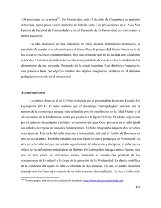 432
100 menciones en la prensa133
. En Montevideo, sala 18 de julio de Cinemateca se encontró
atiborrada, como pocos tienen memoria de haberla vista. Las proyecciones en el Aula Vaz
Ferreira de Facultad de Humanidades y en el Paraninfo de la Universidad no convocaron a
menor audiencia.
La idea mediática de una educación en crisis alcanza dimensiones mundiales, la
necesidad de apostar a la educación para el desarrollo y la prosperidad futuras forma parte de
los discursos políticos contemporáneos. Hay una demanda que no es saciada con soluciones
conocidas. El alcance mediático de La educación prohibida da cuenta en buena medida de las
dimensiones de esa demanda. Partiendo de la tríada lacaniana Real-Simbólico-Imaginario,
esta ponencia tiene por objetivo mostrar dos objetos imaginarios centrales en el discurso
pedagógico sostenido en el documental.
Asunto/cuestiones
La primer objeto es el de El-Niño, trabajada por el psicoanalista lacaniano Leandro De
Lajonquière (2011). El autor sostiene que el desarraigo “antropológico” operado por la
ruptura de la cosmología antigua -aún defendida pos los escolásticos en la Edad Media- y el
advenimiento de la Modernidad, acaba por producir a la figura El-Niño. El adulto, angustiado
por el universo descentrado e infinito –el universo del gran Otro- proyecta en el niño (real)
sus anhelos de reposo en ilusiones fundamentales. El-Niño imaginario adquiere dos variables
contrapuestas. Una es la del niño inocente e inmaculado, del cual el Emilio de Rousseau es
uno de sus avatares. También trabajará con esta figura la nueva pedagogía de Montessori. La
otra es la del niño salvaje, necesitado urgentemente de educación y disciplina, el niño que es
objeto de las reflexiones pedagógicas de Herbart. De Lajonquière dirá que ambas figuras, más
allá de otro orden de diferencias sutiles, marcarán el movimiento pendular de las
concepciones de lo infantil a lo largo de la gestación de la Modernidad. La deuda simbólica
de la condición del sujeto en falta es obturada de dos maneras. En una, el adulto encuentra
regocijo ante la (ilusoria) existencia de un niño inocente, desexualizado. En otra, el niño debe
133133
Fuente pagina web oficial de La educación prohibida http://www.educacionprohibida.com
 