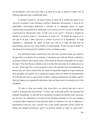 433
ser disciplinado a toda costa para estar a la altura de lo que ni siquiera el adulto está: la
(ilusoria) educación total y acabada del sujeto.
La primera variante es, sin lugar a dudas, la figura de lo infantil que opera en La
educación prohibida. Como referencia científica, Montessori está presente, y varios de los
especialistas entrevistados pertenecen a escuelas de la pedagogía nueva. El sujeto
montessoriano que aprende de la experiencia y de la interacción con el medio es llevado hasta
el paroxismo en afirmaciones como “el niño sabe lo que quiere”, “él busca y aprende de
acuerdo a sus propios tiempos”, “necesita que se lo deje ser”, “la función del maestro no es
más que la de guía y debe intervenir el mínimo necesario en su aprendizaje”. El lugar
enigmático y angustiante del adulto en tanto que está en el lugar del gran Otro es
desacreditado como tal. Ese “dejar al niño a su suerte porque él sabe más que el adulto” es
otra forma de la declinación de lo simbólico en las sociedades actuales.
Esta declinación merece aclaraciones. Para este caso, conviene resaltar que el declive
del gran Otro es un declive de la tradición, si entendemos por tradición filiación simbólica a
un pasado colectivo más o menos mítico, única forma de filiación instauradora de un sujeto
del deseo. Esta desafiliación simbólica está en la base del nacimiento de la adolescencia en
los años ´50 del siglo XX y es muy propia de lo que se ha conocido como posmodernidad, un
término que, por cierto, connota bien ese estado de ingravidez imaginaria al que pertenecen
estos aprendices sin maestro, en un sentido más amplio, niños sin Adulto. El ensanchamiento
de la brecha entre nuevas generaciones de niños y antiguas generaciones de adultos sigue la
lógica de ruptura con el pasado de miramientos hacia un futuro nuevo sin relación con el Otro
del pasado.
“El niño es como una semilla. Para desarrollarse no necesita más que lo que el
ambiente le proporciona naturalmente”. La frase, que en principio parece una caricatura del
biopoder foucaultiano, va más allá de la concepción biomédica del hombre como organismo
que funciona. Nos adentramos en el reino de una Naturaleza animada. Lo New Age compone
el segundo objeto imaginario al que queremos aludir. El animismo New Age se superpone y
potencializa al niño que sabe y aprende sólo. Como señala Lipovetsky (2010), existen dos
formas del mandato posmoderno “¡goza!” La primera variable en surgir es “¡goza más!”,
 