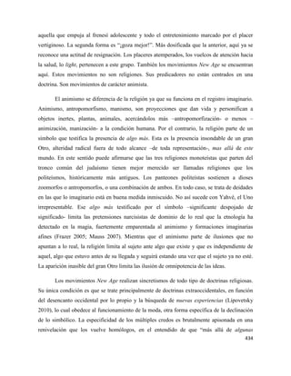 434
aquella que empuja al frenesí adolescente y todo el entretenimiento marcado por el placer
vertiginoso. La segunda forma es “¡goza mejor!”. Más dosificada que la anterior, aquí ya se
reconoce una actitud de resignación. Los placeres atemperados, los vuelcos de atención hacia
la salud, lo light, pertenecen a este grupo. También los movimientos New Age se encuentran
aquí. Estos movimientos no son religiones. Sus predicadores no están centrados en una
doctrina. Son movimientos de carácter animista.
El animismo se diferencia de la religión ya que su funciona en el registro imaginario.
Animismo, antropomorfismo, manismo, son proyecciones que dan vida y personifican a
objetos inertes, plantas, animales, acercándolos más –antropomorfización- o menos –
animización, manización- a la condición humana. Por el contrario, la religión parte de un
símbolo que testifica la presencia de algo más. Esta es la presencia insondable de un gran
Otro, alteridad radical fuera de todo alcance –de toda representación-, mas allá de este
mundo. En este sentido puede afirmarse que las tres religiones monoteístas que parten del
tronco común del judaísmo tienen mejor merecido ser llamadas religiones que los
politeísmos, históricamente más antiguos. Los panteones politeístas sostienen a dioses
zoomorfos o antropomorfos, o una combinación de ambos. En todo caso, se trata de deidades
en las que lo imaginario está en buena medida inmiscuido. No así sucede con Yahvé, el Uno
irrepresentable. Ese algo más testificado por el símbolo –significante despojado de
significado- limita las pretensiones narcisistas de dominio de lo real que la etnología ha
detectado en la magia, fuertemente emparentada al animismo y formaciones imaginarias
afines (Frazer 2005; Mauss 2007). Mientras que el animismo parte de ilusiones que no
apuntan a lo real, la religión limita al sujeto ante algo que existe y que es independiente de
aquel, algo que estuvo antes de su llegada y seguirá estando una vez que el sujeto ya no esté.
La aparición inasible del gran Otro limita las ilusión de omnipotencia de las ideas.
Los movimientos New Age realizan sincretismos de todo tipo de doctrinas religiosas.
Su única condición es que se trate principalmente de doctrinas extraoccidentales, en función
del desencanto occidental por lo propio y la búsqueda de nuevas experiencias (Lipovetsky
2010), lo cual obedece al funcionamiento de la moda, otra forma específica de la declinación
de lo simbólico. La especificidad de los múltiples credos es brutalmente apisonada en una
renivelación que los vuelve homólogos, en el entendido de que “más allá de algunas
 