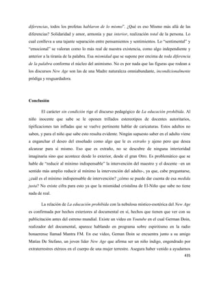435
diferencias, todos los profetas hablaron de lo mismo”. ¿Qué es eso Mismo más allá de las
diferencias? Solidaridad y amor, armonía y paz interior, realización total de la persona. Lo
cual conlleva a una tajante separación entre pensamientos y sentimientos. Lo “sentimental” y
“emocional” se valoran como lo más real de nuestra existencia, como algo independiente y
anterior a la tiranía de la palabra. Esa mismidad que se supone por encima de toda diferencia
de la palabra conforma el núcleo del animismo. No es por nada que las figuras que rodean a
los discursos New Age son las de una Madre naturaleza omniabundante, incondicionalmente
pródiga y resguardadora.
Conclusión
El carácter sin condición rige el discurso pedagógico de La educación prohibida. Al
niño inocente que sabe se le oponen trillados estereotipos de docentes autoritarios,
tipificaciones tan infladas que se vuelve pertinente hablar de caricaturas. Estos adultos no
saben, y para el niño que sabe esto resulta evidente. Ningún supuesto saber en el adulto viene
a enganchar el deseo del enseñado como algo que le es extraño y ajeno pero que desea
alcanzar para sí mismo. Eso que es extraño, no se descubre de ninguna interioridad
imaginaria sino que acontece desde lo exterior, desde el gran Otro. Es problemático que se
hable de “reducir al mínimo indispensable” la intervención del maestro y el docente –en un
sentido más amplio reducir al mínimo la intervención del adulto-, ya que, cabe preguntarse,
¿cuál es el mínimo indispensable de intervención? ¿cómo se puede dar cuenta de esa medida
justa? No existe cifra para esto ya que la mismidad cristalina de El-Niño que sabe no tiene
nada de real.
La relación de La educación prohibida con la nebulosa místico-esotérica del New Age
es confirmada por hechos exteriores al documental en sí, hechos que tienen que ver con su
publicitación antes del estreno mundial. Existe un video en Youtube en el cual German Doin,
realizador del documental, aparece hablando en programa sobre espiritismo en la radio
bonaerense llamad Mantra FM. En ese video, Geman Doin se encuentra junto a su amigo
Matías De Stefano, un joven líder New Age que afirma ser un niño índigo, engendrado por
extraterrestres etéreos en el cuerpo de una mujer terrestre. Asegura haber venido a ayudarnos
 