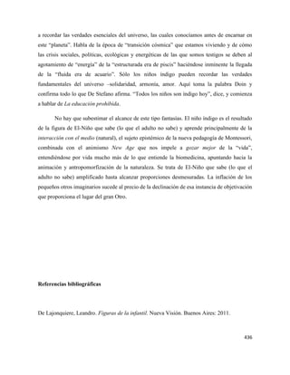 436
a recordar las verdades esenciales del universo, las cuales conocíamos antes de encarnar en
este “planeta”. Habla de la época de “transición cósmica” que estamos viviendo y de cómo
las crisis sociales, políticas, ecológicas y energéticas de las que somos testigos se deben al
agotamiento de “energía” de la “estructurada era de piscis” haciéndose inminente la llegada
de la “fluida era de acuario”. Sólo los niños índigo pueden recordar las verdades
fundamentales del universo –solidaridad, armonía, amor. Aquí toma la palabra Doin y
confirma todo lo que De Stefano afirma. “Todos los niños son índigo hoy”, dice, y comienza
a hablar de La educación prohibida.
No hay que subestimar el alcance de este tipo fantasías. El niño índigo es el resultado
de la figura de El-Niño que sabe (lo que el adulto no sabe) y aprende principalmente de la
interacción con el medio (natural), el sujeto epistémico de la nueva pedagogía de Montessori,
combinada con el animismo New Age que nos impele a gozar mejor de la “vida”,
entendiéndose por vida mucho más de lo que entiende la biomedicina, apuntando hacia la
animación y antropomorfización de la naturaleza. Se trata de El-Niño que sabe (lo que el
adulto no sabe) amplificado hasta alcanzar proporciones desmesuradas. La inflación de los
pequeños otros imaginarios sucede al precio de la declinación de esa instancia de objetivación
que proporciona el lugar del gran Otro.
Referencias bibliográficas
De Lajonquiere, Leandro. Figuras de la infantil. Nueva Visión. Buenos Aires: 2011.
 
