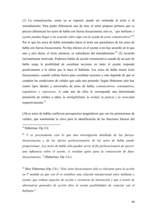 44
(1) La comunicación, como ya se expresó, puede ser orientada al éxito o al
entendimiento. Para poder diferenciar una de otra, el autor propone primero que es
preciso diferenciar los actos de habla con fuerza ilocucionaria, esto es, “que hablante y
oyente puedan llegar a un acuerdo sobre algo con la ayuda de actos comunicativos”19
.
Por lo que los actos de habla orientados hacia el éxito son parasitarios de los actos de
habla con fuerza ilocucionaria. No hay efectos en el oyente si no hay acuerdo en lo que
uno y otro dicen, el éxito entonces, es subsidiario del entendimiento.20
(2) Acuerdo
racionalmente motivado. Podemos hablar de acción comunicativa cuando de un acto de
habla surge la posibilidad de coordinar acciones en tanto el oyente responde
positivamente a la oferta que le hace el hablante. Los actos de habla tienen éxito
ilocucionario, cuando cobran fuerza para coordinar acciones y esto depende de que se
cumplan las condiciones de validez que cada uno pretende. Según Habermas sólo hay
cuatro tipos ideales y universales de actos de habla, comunicativos, constatativos,
regulativos y expresivos. A cada uno de ellos le corresponde una determinada
pretensión de validez a saber, la inteligibilidad, la verdad, la justicia y la veracidad
respectivamente.21
(3)Los actos de hablas conllevan presupuestos pragmáticos que son las pretensiones de
validez, que suministran la clave para la identificación de las funciones básicas del
19
Habermas. Op. Cit
20
Y es precisamente esto lo que una investigación detallada de las fuerzas
ilocucionarias y de los efectos perlocucionarios de los actos de habla puede
proporcionar...Los actos de habla sólo pueden servir al fin perlocucionario de ejercer
una influencia sobre el oyente, si resultan aptos para la consecución de fines
ilocucionarios.”(
(Habermas. Op. Cit.)
21
Dice Habermas (Op. Cit.) “Este éxito ilocucionario sólo es relevante para la acción
en la
medida en que con él se establece una relación interpersonal entre hablante y
oyente, que ordena espacios de acción y secuencia de interacción y que a través de
alternativas generales de acción abre al oyente posibilidades de conectar con el
hablante.”
 