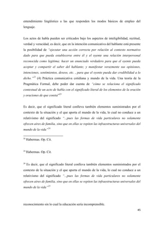 45
entendimiento lingüístico a las que responden los modos básicos de empleo del
lenguaje.
Los actos de habla pueden ser criticados bajo los aspectos de inteligibilidad, rectitud,
verdad y veracidad, es decir, que en la intención comunicativa del hablante está presente
la posibilidad de “ejecutar una acción correcta por relación al contexto normativo
dado para que pueda establecerse entre él y el oyente una relación interpersonal
reconocida como legitima; hacer un enunciado verdadero para que el oyente pueda
aceptar y compartir el saber del hablante; y manifestar verazmente sus opiniones,
intenciones, sentimientos, deseos, etc. , para que el oyente pueda dar credibilidad a lo
dicho.”22
(4) Práctica comunicativa cotidiana y mundo de la vida. Una teoría de la
Pragmática Formal, debe poder dar cuenta de “cómo se relaciona el significado
contextual de un acto de habla con el significado literal de los elementos de la oración
y oraciones de que consta”23
Es decir, que el significado literal conlleva también elementos suministrados por el
contexto de la situación y el que aporta el mundo de la vida, lo cual no conduce a un
relativismo del significado “...pues las formas de vida particulares no solamente
ofrecen aires de familia, sino que en ellas se repiten las infraestructuras universales del
mundo de la vida”24
22
Habermas. Op. Cit.
23
Habermas. Op. Cit.
24
Es decir, que el significado literal conlleva también elementos suministrados por el
contexto de la situación y el que aporta el mundo de la vida, lo cual no conduce a un
relativismo del significado “...pues las formas de vida particulares no solamente
ofrecen aires de familia, sino que en ellas se repiten las infraestructuras universales del
mundo de la vida”23
reconocimiento sin lo cual la educación sería incomprensible.
 