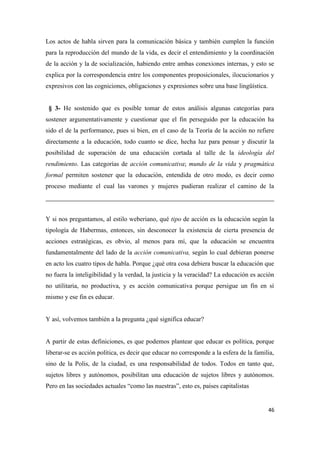 46
Los actos de habla sirven para la comunicación básica y también cumplen la función
para la reproducción del mundo de la vida, es decir el entendimiento y la coordinación
de la acción y la de socialización, habiendo entre ambas conexiones internas, y esto se
explica por la correspondencia entre los componentes proposicionales, ilocucionarios y
expresivos con las cogniciones, obligaciones y expresiones sobre una base lingüística.
§ 3- He sostenido que es posible tomar de estos análisis algunas categorías para
sostener argumentativamente y cuestionar que el fin perseguido por la educación ha
sido el de la performance, pues si bien, en el caso de la Teoría de la acción no refiere
directamente a la educación, todo cuanto se dice, hecha luz para pensar y discutir la
posibilidad de superación de una educación cortada al talle de la ideología del
rendimiento. Las categorías de acción comunicativa; mundo de la vida y pragmática
formal permiten sostener que la educación, entendida de otro modo, es decir como
proceso mediante el cual las varones y mujeres pudieran realizar el camino de la
Y si nos preguntamos, al estilo weberiano, qué tipo de acción es la educación según la
tipología de Habermas, entonces, sin desconocer la existencia de cierta presencia de
acciones estratégicas, es obvio, al menos para mí, que la educación se encuentra
fundamentalmente del lado de la acción comunicativa, según lo cual debieran ponerse
en acto los cuatro tipos de habla. Porque ¿qué otra cosa debiera buscar la educación que
no fuera la inteligibilidad y la verdad, la justicia y la veracidad? La educación es acción
no utilitaria, no productiva, y es acción comunicativa porque persigue un fin en sí
mismo y ese fin es educar.
Y así, volvemos también a la pregunta ¿qué significa educar?
A partir de estas definiciones, es que podemos plantear que educar es política, porque
liberar-se es acción política, es decir que educar no corresponde a la esfera de la familia,
sino de la Polis, de la ciudad, es una responsabilidad de todos. Todos en tanto que,
sujetos libres y autónomos, posibilitan una educación de sujetos libres y autónomos.
Pero en las sociedades actuales “como las nuestras”, esto es, países capitalistas
 