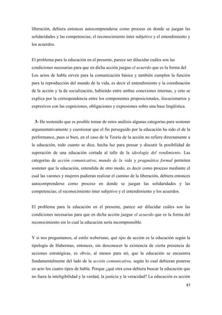 47
liberación, debiera entonces autocomprenderse como proceso en donde se juegan las
solidaridades y las competencias; el reconocimiento ínter subjetivo y el entendimiento y
los acuerdos.
El problema para la educación en el presente, parece ser dilucidar cuáles son las
condiciones necesarias para que en dicha acción juegue el acuerdo que es la forma del
Los actos de habla sirven para la comunicación básica y también cumplen la función
para la reproducción del mundo de la vida, es decir el entendimiento y la coordinación
de la acción y la de socialización, habiendo entre ambas conexiones internas, y esto se
explica por la correspondencia entre los componentes proposicionales, ilocucionarios y
expresivos con las cogniciones, obligaciones y expresiones sobre una base lingüística.
3- He sostenido que es posible tomar de estos análisis algunas categorías para sostener
argumentativamente y cuestionar que el fin perseguido por la educación ha sido el de la
performance, pues si bien, en el caso de la Teoría de la acción no refiere directamente a
la educación, todo cuanto se dice, hecha luz para pensar y discutir la posibilidad de
superación de una educación cortada al talle de la ideología del rendimiento. Las
categorías de acción comunicativa; mundo de la vida y pragmática formal permiten
sostener que la educación, entendida de otro modo, es decir como proceso mediante el
cual las varones y mujeres pudieran realizar el camino de la liberación, debiera entonces
autocomprenderse como proceso en donde se juegan las solidaridades y las
competencias; el reconocimiento ínter subjetivo y el entendimiento y los acuerdos.
El problema para la educación en el presente, parece ser dilucidar cuáles son las
condiciones necesarias para que en dicha acción juegue el acuerdo que es la forma del
reconocimiento sin lo cual la educación sería incomprensible.
Y si nos preguntamos, al estilo weberiano, qué tipo de acción es la educación según la
tipología de Habermas, entonces, sin desconocer la existencia de cierta presencia de
acciones estratégicas, es obvio, al menos para mí, que la educación se encuentra
fundamentalmente del lado de la acción comunicativa, según lo cual debieran ponerse
en acto los cuatro tipos de habla. Porque ¿qué otra cosa debiera buscar la educación que
no fuera la inteligibilidad y la verdad, la justicia y la veracidad? La educación es acción
 