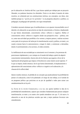 49
por la educación en América del Sur y que hemos optado por trabajar para un proyecto
liberador, no podemos hacernos los distraídos. Freire es sin duda el maestro de todos
nosotros, no solamente por sus construcciones teóricas, sus conceptos, sus ideas, sino
también porque su “opción por los oprimidos” es un programa educativo y político, su
pedagogía, la pedagogía del oprimido, nos sigue interpelando.
Considero necesario destacar que el neoliberalismo es un opuesto irreconciliable con el
derecho a la educación ya que prioriza un tipo de conocimiento, el técnico, desplazando
lo que hemos denominado, conocimiento crítico- reflexivo o negativo. Defino el
conocimiento crítico- reflexivo o negativo desde una perspectiva ética – política, esto
es, como una actividad que posibilita a los varones y mujeres pensar y realizar acciones
como parte de un proceso de lucha por la transformación social y política, en tanto y en
cuanto avanzan hacia la autoconciencia y niegan lo dado y comienzan a derrumbar,
desde el cuestionamiento y las acciones, el orden existente.
La indiferencia de una sociedad que se entusiasmó con el consumo y las promesas de
posicionarse rápidamente y con ventajas en el mundo del trabajo a partir de adquirir
conocimiento instrumentales, fueron otros de los factores que jugaron a favor de la
legitimación del programa que impuso el Rendimiento como interés social supremo. Y
lo que se impuso, desde entonces, fue lo que hemos denominado, el desplazamiento o
aplazamiento del conocimiento crítico- reflexivo o negativo en la educación y la
clausura de la reflexividad.
Quiero resaltar entonces, la pérdida de un concepto que pueda plantear la posibilidad de
pensar a la educación, como lo he planteado a lo largo de este trabajo, en el sentido de
un programa político que posiciona en un pie de igualdad a todos para actuar con
autodeterminación en la polis.
La Teoría de la Acción Comunicativa, a su vez, nos aporta también la idea de la
posibilidad del entendimiento, aspecto que considero fundamental para pensar cualquier
transformación, en tanto y en cuanto alter pueda entenderse con ego. Y, de nuevo, la
educación es una de las prácticas sociales que más y mejor pudieran favorecer este
entendimiento.
 