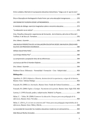 5
Entre cuidado y libertad en la propuesta educativa nietzschiana: “Llega a ser el que tú eres”.
...................................................................................................................................................369
Ética e Educação em Kierkegaard e Paulo Freire: por uma educação transgressora ...............370
UM ENSINO DE FILOSOFIA DESDE LATINOAMERICA.................................................................372
A melodia do diálogo: exercício imaginativo sobre o encontro educativo...............................373
“La educación no es noticia”.....................................................................................................374
Cine, Filosofía y Educación: experiencias de formación, de la historia y del arte en films de F.
Truffaut, V. de Sica y G. Tornatore............................................................................................376
Dra. Liliana J. Guzmán...............................................................................................................376
UNA NUEVA PERSPECTIVA DE LA EVALUACIÓN EDUCATIVA DESDE UNA NUEVA LÓGICA MÁS
ALLÁ DE LOS PROCESOS COLONIALES.......................................................................................389
William David Peña Peña1
,........................................................................................................389
Luis Enrique Muñoz Pico2
..........................................................................................................389
La comprensión y aceptación ética de las diferencias:.............................................................394
una lectura del film El Hombre Elefante....................................................................................394
Dra. Liliana J. Guzmán...............................................................................................................394
Palabras Claves: Diferencia – Normalidad - Formación – Cine - Subjetividad........................403
Bibliografía:.............................................................................................................................403
Agamben, G. (2011) Infancia e Historia, destrucción de la experiencia y origen de la historia,
Buenos Aires: Adriana Hidalgo. ...............................................................................................403
Foucault, M. (2000) Los Anormales, Buenos Aires: Fondo de Cultura Económica.................403
Foucault, M. (2008) Vigilar y Castigar. Nacimiento de la prisión. Buenos Aires: Siglo XXI. 403
Larrosa, J. (1995) Escuela, poder y subjetivación, Madrid: La Piqueta....................................404
Skliar, C. – Tellez, M. (2008) Conmover la educación. Ensayos para una pedagogía de la
diferencia, Buenos Aires: Noveduc...........................................................................................404
Skliar, C. (2011) ¿Y si el otro no estuviera ahí? Notas para una pedagogía (improbable) de la
diferencia, Buenos Aires: Miño y Dávila..................................................................................404
La necesidad de trascender los modelos educativos modernos en Latinoamérica..................404
Aldo Manuel Muñoz Granados .................................................................................................404
 