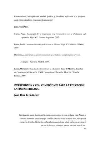 50
Entendimiento, inteligibilidad, verdad, justicia y veracidad, volvemos a la pregunta:
¿qué otra cosa debiera proponerse la educación?
BIBLIOGRAFÌA
Freire, Paulo. Pedagogía de la Esperanza. Un reencuentro con la Pedagogía del
oprimido. Siglo XXI Editores Argentina, 2002
Freire, Paulo. La educación como práctica de la libertad. Siglo XXI editores. México,
1999
Habermas, J. Teoría de la acción comunicativa: estudios y complementos previos.
Cátedra – Teorema. Madrid, 1997.
Geniz, Mariana Crítica del Rendimiento en la educación. Tesis de Maestría. Facultad
de Ciencias de la Educación. UNER. Maestría en Educación. Mención Filosofía
Política. 2009
ENTRE BONDY Y ZEA: CONDICIONES PARA LA EDUCACIÓN
LATINOAMERICANA.
José Díaz Fernández
Las ideas no hacen familia en la mente, como antes, ni casa, ni larga vida. Nacen a
caballo, montadas en relámpago, con alas. No crecen en la mente sola, sino por el
comercio de todas. No tardan en beneficiar, después de salida trabajosa, a número
escaso de lectores; sino que apenas nacidas, benefician.
 