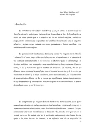 51
José Martí, Prólogo a El
poema del Niágara.
1.- Introducción.
La importancia del “debate” entre Bondy y Zea, en torno a la existencia de una
filosofía original y auténtica en Latinoamérica, desarrollado a fines de los años 60, no
radica en tomar partido por la existencia o no de una filosofía original, auténtica o
propia, (todos sinónimos del viejo anhelo por una filosofía verdadera) sino en un pathos
reflexivo y crítico, cuyos matices entre estos pensadores es bueno identificar, pero
también asumirlos en conjunto.
Lo que se esconde tras la excusa de releer y realizar “la pregunta por la filosofía
Latinoamérica” es un juego crítico que indaga en una primera instancia la búsqueda de
una identidad latinoamericana, el qué somos de la reflexión. Que a su vez interroga –en
términos analíticos y no temporales–, una segunda instancia, la pregunta por el hombre
nuevo, o lisa y llanamente, por el hombre sin predicado. En resumen, por el qué
debemos hacer, en donde la pedagógica toma el lugar de la creación, y de la praxis, que
encaminan al hombre y la mujer a asumirse, como autoconsciencia, de su condiciones
de seres auténticos, libres, etc. En la excusa que significa esta lectura, intento exponer
un eje interpretativo y una hipótesis en torno al paso de la identidad hacia la praxis,
desde el qué somos al qué debemos ser.
La comprensión que Augusto Salazar Bondy tiene de la filosofía, es un punto
necesario para iniciar este trabajo, aunque su obra la analizare en parágrafo posterior, es
importante comentarla brevemente, antes de comenzar el análisis de Leopoldo Zea para
así mantener una visión panorámica de la discusión. “La filosofía tiene que ver con la
verdad, pero con la verdad total de la existencia racionalmente clarificada, lo que
apela a la plena lucidez del hombre, a un esfuerzo total de su capacidad de
 