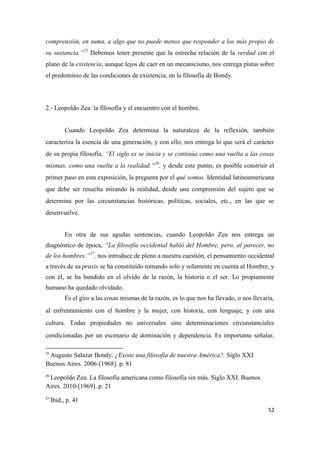 52
comprensión, en suma, a algo que no puede menos que responder a los más propio de
su sustancia.”25
Debemos tener presente que la estrecha relación de la verdad con el
plano de la existencia, aunque lejos de caer en un mecanicismo, nos entrega pistas sobre
el predominio de las condiciones de existencia, en la filosofía de Bondy.
2.- Leopoldo Zea: la filosofía y el encuentro con el hombre.
Cuando Leopoldo Zea determina la naturaleza de la reflexión, también
caracteriza la esencia de una generación, y con ello, nos entrega lo que será el carácter
de su propia filosofía, “El siglo xx se inicia y se continúa como una vuelta a las cosas
mismas, como una vuelta a la realidad.”26
, y desde este punto, es posible construir el
primer paso en esta exposición, la pregunta por el qué somos. Identidad latinoamericana
que debe ser resuelta mirando la realidad, desde una comprensión del sujeto que se
determina por las circunstancias históricas, políticas, sociales, etc., en las que se
desenvuelve.
En otra de sus agudas sentencias, cuando Leopoldo Zea nos entrega un
diagnóstico de época, “La filosofía occidental habló del Hombre, pero, al parecer, no
de los hombres.”27
, nos introduce de pleno a nuestra cuestión, el pensamiento occidental
a través de su praxis se ha constituido tomando solo y solamente en cuenta al Hombre, y
con él, se ha hundido en el olvido de la razón, la historia o el ser. Lo propiamente
humano ha quedado olvidado.
Es el giro a las cosas mismas de la razón, es lo que nos ha llevado, o nos llevaría,
al enfrentamiento con el hombre y la mujer, con historia, con lenguaje, y con una
cultura. Todas propiedades no universales sino determinaciones circunstanciales
condicionadas por un escenario de dominación y dependencia. Es importante señalar,
25
Augusto Salazar Bondy. ¿Existe una filosofía de nuestra América?. Siglo XXI.
Buenos Aires. 2006-[1968]. p. 81
26
Leopoldo Zea. La filosofía americana como filosofía sin más. Siglo XXI. Buenos
Aires. 2010-[1969]. p. 21
27
Ibid., p. 41
 